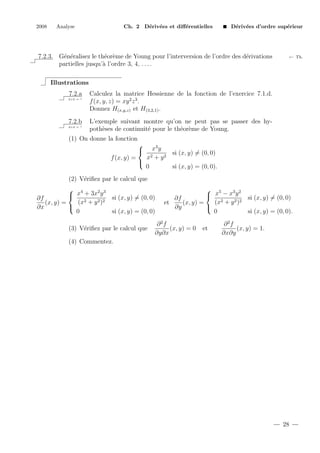 2008

Analyse

Ch. 2 D´riv´es et diﬀ´rentielles
e e
e

D´riv´es d’ordre sup´rieur
e e
e

7.2.3. G´n´ralisez le th´or`me de Young pour l’interversion de l’ordre des d´rivations
e e
e e
e
partielles jusqu’` l’ordre 3, 4, . . . .
a

← Th.

Illustrations
7.2.a
2+2 = ?

7.2.b
2+2 = ?

Calculez la matrice Hessienne de la fonction de l’exercice 7.1.d.
f (x, y, z) = xy 2 z 3 .
Donnez H(x,y,z) et H(3,2,1) .
L’exemple suivant montre qu’on ne peut pas se passer des hypoth`ses de continuit´ pour le th´or`me de Young.
e
e
e e

(1) On donne la fonction
x3 y
si (x, y) = (0, 0)
x2 + y 2
f (x, y) =

0
si (x, y) = (0, 0).



(2) V´riﬁez par le calcul que
e
 4
2 3
 x + 3x y si (x, y) = (0, 0)
∂f
(x2 + y 2 )2
(x, y) =

∂x
0
si (x, y) = (0, 0)
(3) V´riﬁez par le calcul que
e

 5
3 2
 x − x y si (x, y) = (0, 0)
∂f
(x2 + y 2 )2
et
(x, y) =

∂y
0
si (x, y) = (0, 0).

∂2f
(x, y) = 0
∂y∂x

et

∂2f
(x, y) = 1.
∂x∂y

(4) Commentez.

28

 