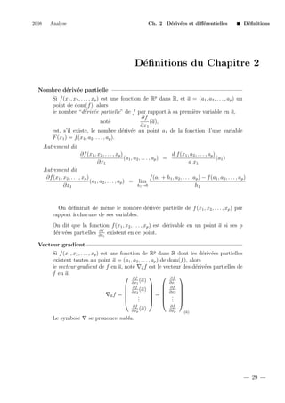 2008

Analyse

Ch. 2 D´riv´es et diﬀ´rentielles
e e
e

D´ﬁnitions
e

D´ﬁnitions du Chapitre 2
e
Nombre d´riv´e partielle
e e
Si f (x1 , x2 , . . . , xp ) est une fonction de Rp dans R, et a = (a1 , a2 , . . . , ap ) un
point de dom(f ), alors
le nombre “d´riv´e partielle” de f par rapport ` sa premi`re variable en a,
e e
a
e
∂f
not´
e
(a),
∂x1
est, s’il existe, le nombre d´riv´e au point a1 de la fonction d’une variable
e e
F (x1 ) = f (x1 , a2 , . . . , ap ).
Autrement dit
∂f (x1 , x2 , . . . , xp )
d f (x1 , a2 , . . . , ap )
(a1 , a2 , . . . , ap ) =
(a1 )
∂x1
d x1
Autrement dit
∂f (x1 , x2 , . . . , xp )
f (a1 + h1 , a2 , . . . , ap ) − f (a1 , a2 , . . . , ap )
(a1 , a2 , . . . , ap ) = lim
h1 →0
∂x1
h1

On d´ﬁnirait de mˆme le nombre d´riv´e partielle de f (x1 , x2 , . . . , xp ) par
e
e
e e
rapport ` chacune de ses variables.
a
On dit que la fonction f (x1 , x2 , . . . , xp ) est d´rivable en un point a si ses p
e
∂f
d´riv´es partielles ∂xi existent en ce point.
e e
Vecteur gradient
Si f (x1 , x2 , . . . , xp ) est une fonction de Rp dans R dont les d´riv´es partielles
e e
existent toutes au point a = (a1 , a2 , . . . , ap ) de dom(f ), alors
le vecteur gradient de f en a, not´ a f est le vecteur des d´riv´es partielles de
e
e e
f en a.
 ∂f
  ∂f 
(a)
∂x1
∂x1
 ∂f
  ∂f 
 ∂x2 (a)   ∂x2 

=

af = 
.
  . 
.
.
.

  . 
∂f
∂f
(a)
∂xp
∂xp
(a)

Le symbole

se prononce nabla.

29

 