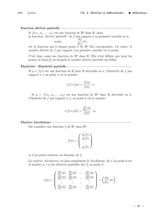 2008

Analyse

Ch. 2 D´riv´es et diﬀ´rentielles
e e
e

D´ﬁnitions
e

Fonction d´riv´e partielle
e e
Si f (x1 , x2 , . . . , xp ) est une fonction de Rp dans R, alors
la fonction “d´riv´e partielle” de f par rapport ` sa premi`re variable en a,
e e
a
e
∂f
(x),
not´e
e
∂x1
est la fonction qui ` chaque point x de Rp fait correspondre, s’il existe, le
a
nombre d´riv´e de f par rapport ` sa premi`re variable en ce point.
e e
a
e
C’est donc aussi une fonction de Rp dans R. Elle n’est d´ﬁnie que pour les
e
points de dom(f ) en lesquels le nombre d´riv´e partielle est d´ﬁni.
e e
e
Elasticit´ - Elasticit´ partielle
e
e
Si y = f (x) est une fonction de R dans R d´rivable en a, l’´lasticit´ de f par
e
e
e
rapport ` x au point a est le nombre
a
ε(f /x)(a) =

f (a)
·a
f (a)

Si y = f (x1 , x2 , . . . , xp ) est une fonction de Rp dans R d´rivable en a,
e
l’´lasticit´ de f par rapport ` xi au point a est le nombre
e
e
a
∂f
(a)
∂xi

ε(f /xi )(a) =

f (a)

· ai

Matrice Jacobienne
On consid`re une fonction f de Rp dans Rq :
e

f1 (x)
 f2 (x) 
f (x) =  . 
 . 
.


fq (x)
et a un point int´rieur au domaine de f .
e
La matrice Jacobienne, ou plus simplement la Jacobienne, de f au point a est
la matrice q × p des d´riv´es partielles des fi au point a.
e e



J(a) = 



∂f1
(a)
∂x1
∂f2
(a)
∂x1

.
.
.
∂fq
(a)
∂x1

∂f1
(a)
∂x2
∂f2
(a)
∂x2

...
...
.
.
.

.
.
.
∂fq
(a) . . .
∂x2

∂f1
(a)
∂xp
∂f2
(a)
∂xp

.
.
.
∂fq
(a)
∂xp




=



∂fi
(a) .
∂xj

30

 