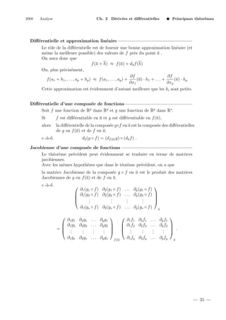 2008

Analyse

Ch. 2 D´riv´es et diﬀ´rentielles
e e
e

Principaux th´or`mes
e e

Diﬀ´rentielle et approximation lin´aire
e
e
Le rˆle de la diﬀ´rentielle est de fournir une bonne approximation lin´aire (et
o
e
e
mˆme la meilleure possible) des valeurs de f pr`s du point a .
e
e
On aura donc que
f (a + h) ≈ f (a) + da f (h)
Ou, plus pr´cis´ment,
e e
∂f
∂f
f (a1 + h1 , . . . , ap + hp ) ≈ f (a1 , . . . , ap ) +
(a) · h1 + . . . +
(a) · hp
∂x1
∂xp
Cette approximation est ´videmment d’autant meilleure que les hi sont petits.
e
Diﬀ´rentielle d’une compos´e de fonctions
e
e
p
Soit f une fonction de R dans Rq et g une fonction de Rq dans Rs .
Si

e
f est diﬀ´rentiable en a et g est diﬀ´rentiable en f (a),
e

alors

la diﬀ´rentielle de la compos´e g◦f en a est la compos´e des diﬀ´rentielles
e
e
e
e
de g en f (a) et de f en a.
da (g ◦ f ) = (df (a) g) ◦ (da f ) .

c.-`-d.
a

Jacobienne d’une compos´e de fonctions
e
Le th´or`me pr´c´dent peut ´videmment se traduire en terme de matrices
e e
e e
e
jacobiennes.
Avec les mˆmes hypoth`ses que dans le t´or`me pr´c´dent, on a que
e
e
e e
e e
la matrice Jacobienne de la compos´e g ◦ f en a est le produit des matrices
e
Jacobiennes de g en f (a) et de f en a.
c.-`-d.
a


∂1 (g1 ◦ f ) ∂2 (g1 ◦ f ) . . . ∂p (g1 ◦ f )
 ∂1 (g2 ◦ f ) ∂2 (g2 ◦ f ) . . . ∂p (g2 ◦ f ) 


.
.
.
.


.
.
.
.
.
.
.
.
∂1 (gs ◦ f ) ∂2 (gs ◦ f ) . . . ∂p (gs ◦ f ) a





∂1 g1 ∂2 g1 . . . ∂q g1
∂1 f1 ∂2 f1 . . . ∂p f1
 ∂1 f2 ∂2 f2 . . . ∂p f2 
 ∂1 g2 ∂2 g2 . . . ∂q g2 
 .
= .
.
.
.
.
.  .
. 
 .
 .
.
.
. 
.
.
. 
.
.
.
.
.
.
.
.
∂1 fq ∂2 fq . . . ∂p fq a
∂1 gs ∂2 gs . . . ∂q gs f (a)


35

 