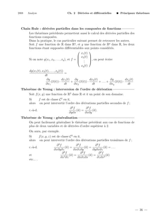 2008

Analyse

Ch. 2 D´riv´es et diﬀ´rentielles
e e
e

Principaux th´or`mes
e e

Chain Rule : d´riv´es partielles dans les compos´es de fonctions
e e
e
Les th´or`mes pr´c´dents permettent aussi le calcul des d´riv´es partielles des
e e
e e
e e
fonctions compos´es.
e
Dans la pratique, le cas particulier suivant permet de retrouver les autres.
Soit f une fonction de R dans Rq , et g une fonction de Rq dans R, les deux
fonctions ´tant suppos´es diﬀ´rentiables aux points consid´r´s.
e
e
e
ee


x1 (t)
 x2 (t) 
e
Si on note g(x1 , x2 , . . . , xq ), et f =  . , on peut ´crire
 . 
.
xq (t)
dg(x1 (t), x2 (t), . . . , xq (t))
=
dt
∂g
dx1 (t)
∂g
dx2 (t)
∂g
dxq (t)
(x(t)) ·
+
(x(t)) ·
+ ... +
(x(t)) ·
∂x1
dt
∂x2
dt
∂xq
dt
Th´or`me de Young : interversion de l’ordre de d´rivation
e e
e
Soit f (x, y) une fonction de R2 dans R et a un point de son domaine.
Si
alors

f est de classe C 2 en a,
on peut intervertir l’ordre des d´rivations partielles secondes de f ;
e
∂2f
∂2f
(a) =
(a).
∂y∂x
∂x∂y

c.-`-d.
a

Th´or`me de Young : g´n´ralisation
e e
e e
On peut facilement g´n´raliser le th´or`me pr´c´dent aux cas de fonctions de
e e
e e
e e
plus de deux variables et de d´riv´es d’ordre sup´rieur ` 2.
e e
e
a
On aura, par exemple.
Si
alors
c.-`-d.
a
et
etc.. . .

f (x, y, z) est de classe C 3 en a,
on peut intervertir l’ordre des d´rivations partielles troisi`mes de f ;
e
e
∂3f
∂3f
∂3f
(a) =
(a) =
(a) = . . .
∂x∂y∂z
∂x∂z∂y
∂y∂x∂z
∂3f
∂3f
∂3f
(a) =
(a) =
(a)
∂x2 ∂z
∂x∂z∂x
∂z∂x2

36

 