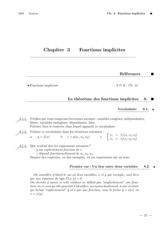 2008

Analyse

Ch. 3 Fonctions implicites

Chapitre 3

Fonctions implicites

R´f´rences
ee
• Fonctions implicites

S & B : Ch. 22

Le th´or`me des fonctions implicites
e e
Vocabulaire

8.
8.1.

8.1.1. V´riﬁez que vous comprenez les termes suivants : variables exog`nes, ind´pendantes,
e
e
e
libres ; variables endog`nes, d´pendantes, li´es.
e
e
e
Pr´cisez bien le contexte dans lequel apparaˆ ce vocabulaire.
e
ıt
8.1.2. Utilisez ce vocabulaire dans les situations suivantes :
a.

y = f (x)

b.

z = g(u1 , u2 , u3 )

c.

t1 = t1 (v1 , v2 , v3 )
t2 = t2 (v1 , v2 , v3 )

8.1.3. Que veulent dire les expressions suivantes ?
– y est explicitement fonction de x
– z d´pend fonctionnellement de u1 , u2 , u3 .
e
Donnez des contextes, ou des exemples, o` ces expressions ont un sens.
u
Premier cas : Un lien entre deux variables

8.2.

On consid`re d’abord le cas o` deux variables, x et y par exemple, sont li´es
e
u
e
par une ´quation du type G(x, y) = 0.
e
On cherche ` savoir si cette relation ne d´ﬁnit pas “implicitement” une fonca
e
tion, en ce sens qu’elle pourrait s’identiﬁer, au moins localement, ` une ´criture
a
e
qui lierait “explicitement” y et x par une fonction, sous la forme y = φ(x) ou
x = ψ(y).

37

 