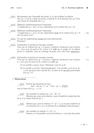 2008

Analyse

Ch. 3 Fonctions implicites

8.2.1. Reconnaissez que l’ensemble des points (x, y) qui v´riﬁent la relation
e
G(x, y) = 0 est la courbe de niveau, ` hauteur 0, de la fonction G(x, y). C’est
a
une courbe de l’ensemble des x, y.
8.2.2. D´ﬁnissez math´matiquement l’expression
e
e
“L’application y = φ(x) est une explicitation de la relation G(x, y) = 0”.
8.2.3. D´ﬁnissez math´matiquement l’expression
e
e
“L’application y = φ(x) est une explicitation locale de la relation G(x, y) = 0
pr`s du point (a, b)”.
e

← D´f.
e

8.2.4. Ce sont les explicitations locales qui nous int´resseront.
e
Pourquoi ?
e
8.2.5. Commentez et pr´cisez la remarque suivante
Pour que la relation G(x, y) = 0 puisse s’expliciter localement sous la forme
y = φ(x) pr`s du point (a, b), il faut et il suﬃt que le graphe de la relation
e
puisse se confondre, dans un voisinage du point, avec celui d’une application.
8.2.6. Commentez et pr´cisez la remarque suivante.
e
Pour que la relation G(x, y) = 0 puisse s’expliciter localement sous la forme
y = φ(x) pr`s du point (a, b), il faut et il suﬃt que
e

← Th.

← Th.

(1) la variable x puisse varier “librement” pr`s de (a, b)
e
(2) la variable y soit li´e “fonctionnellement” ` la variable x pr`s de (a, b).
e
a
e
c.-`-d. que pour tout x proche de a, il existe un et un seul y pour lequel
a
G(x, y) = 0.

Illustrations
8.2.a

Ecrivez des ´quations du type
e
3
4xy − sin xy = 7 ou 5xy y − yez =
sous la forme G(x, y, . . .) = 0.
2+2 = ?

3x cos yz
x2 +y 2 +z 2

On consid`re la relation 3x + 7y − 27 = 0.
e
Montrez que, pour cette relation, x peut s’expliciter comme fonction
de y, et y comme fonction de x.
8.2.b

2+2 = ?

8.2.c
2+2 = ?

8.2.d
2+2 = ?

Montrez que, pour la relation x2 + y 2 = 1, on ne peut expliciter ni
y en fonction de x, ni x en fonction de y. Expliquez bien pourquoi.
On consid`re la relation x2 + y 2 = 1.
e
Donnez, si c’est possible, une sous la forme y = φ(x) pr`s des points
e

38

 