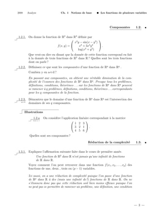 2008

Analyse

Ch. 1 Notions de base

Les fonctions de plusieurs variables

Composantes

1.2.

1.2.1. On donne la fonction de R2 dans R3 d´ﬁnie par
e
 2

x y − sin(x − y 3 )
.
x5 + 3x3 y 2
f (x, y) = 
2
2
log(x + y )
Que veut-on dire en disant que la donn´e de cette fonction correspond en fait
e
a
` la donn´e de trois fonctions de R2 dans R ? Quelles sont les trois fonctions
e
dont on parle ?
1.2.2. D´ﬁnissez ce que sont les composantes d’une fonction de Rp dans Rq .
e
Combien y en a-t-il ?
En passant aux composantes, on obtient une v´ritable diminution de la come
p
plexit´ de l’examen des fonctions de R dans Rq . Presque tous les probl`mes,
e
e
d´ﬁnitions, conditions, th´or`mes . . . sur les fonctions de Rp dans Rq peuvent
e
e e
se ramener ` q probl`mes, d´ﬁnitions, conditions, th´or`mes . . . correspondants
a
e
e
e e
pour les q composantes de la fonction.
1.2.3. D´montrez que le domaine d’une fonction de Rp dans Rq est l’intersection des
e
q.e.d.
domaines de ses q composantes.
Illustrations
1.2.a
2+2 = ?

On consid`re l’application lin´aire correspondant ` la matrice
e
e
a


1 2 3
 3 2 1 .
4 5 6

Quelles sont ses composantes ?
R´duction de la complexit´
e
e

1.3.

1.3.1. Expliquez l’aﬃrmation suivante faite dans le cours de premi`re ann´e.
e
e
Une fonction de R2 dans R n’est jamais qu’une inﬁnit´ de fonctions
e
de R dans R.
Voyez comment l’on peut retrouver dans une fonction f (x1 , x2 , . . . , xp ) des
fonctions de une, deux , trois ou (p − 1) variables.
Ici aussi, on a une r´duction de complexit´ puisque l’on passe d’une fonction
e
e
p
de R dans R ` des (mais une inﬁnit´ de !) fonctions de R dans R. On ne
a
e
s’´tonnera donc pas que cette r´duction soit bien moins eﬃcace puisque l’on
e
e
ne peut pas se permettre de ramener un probl`me, une d´ﬁnition, une condition
e
e

3

 