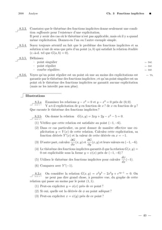 2008

Analyse

Ch. 3 Fonctions implicites

8.3.3. Constatez que le th´or`me des fonctions implicites donne seulement une condie e
tion suﬃsante pour l’existence d’une explicitation.
Il peut y avoir des cas o` le th´or`me n’est pas applicable, mais o` il y a quand
u
e e
u
mˆme explicitation. Donnez-en l’un ou l’autre exemple simple.
e
e
8.3.4. Soyez toujours attentif au fait que le probl`me des fonctions implicites et sa
solution n’ont de sens que pr`s d’un point (a, b) qui satisfait la relation ´tudi´e
e
e
e
(c.-`-d. tel que G(a, b) = 0).
a
8.3.5. D´ﬁnissez
e
– point singulier
– point r´gulier
e
– courbe r´guli`re.
e
e

← D´f.
e
← D´f.
e
← D´f.
e

8.3.6. Voyez qu’un point r´gulier est un point o` une au moins des explicitations est
e
u
garantie par le th´or`me des fonctions implicites ; et qu’un point singulier est un
e e
point o` le th´or`me des fonctions implicites ne garantit aucune explicitation
u
e e
(mais ne les interdit pas non plus).

← Th.

Illustrations
Examinez les relations y − x2 = 0 et y − x3 = 0 pr`s de (0, 0).
e
Y a-t-il explicitation de y en fonction de x ? de x en fonction de y ?
Que raconte le th´or`me des fonctions implicites ?
e e
8.3.a

2+2 = ?

8.3.b

On donne la relation

G(x, y) = 3xy + 2y − x2 − 5 = 0.

2+2 = ?

(1) V´riﬁez que cette relation est satisfaite au point (−1, −6).
e
(2) Dans ce cas particulier, on peut donner de mani`re eﬀective une exe
plicitation y = Y (x) de cette relation. Calculez cette explicitation, sa
fonction d´riv´e Y (x) et la valeur de cette d´riv´e en x = −1.
e e
e e
∂G
∂G
(3) D’autre part, calculez
(x, y) et
(x, y) et leurs valeurs en (−1, −6).
∂x
∂y
(4) Le th´or`me des fonctions implicites garantit-il que la relation G(x, y) =
e e
0 est explicitable sous la forme y = ψ(x) pr`s de (−1, −6) ?
e
dψ
(5) Utilisez le th´or`me des fonctions implicites pour calculer
e e
(−1).
dx
(6) Comparez avec Y (−1).
On consid`re la relation G(x, y) = x2 y 3 − 2x3 y + exy−1 = 0. On
e
ne peut pas dire grand chose, ` premi`re vue, du graphe de cette
a
e
relation qui passe au moins par le point (1, 1).
8.3.c

2+2 = ?

(1) Peut-on expliciter y = φ(x) pr`s de ce point ?
e
(2) Si oui, quelle est la d´riv´e de φ au point ad´quat ?
e e
e
(3) Peut-on expliciter x = ψ(y) pr`s de ce point ?
e

40

 