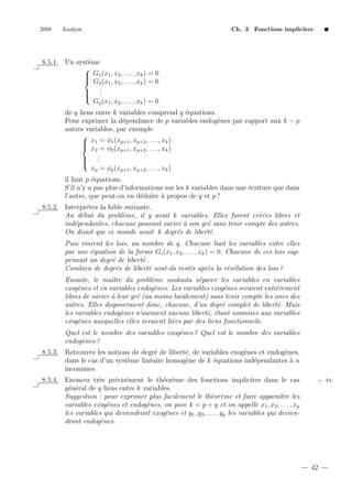 2008

Analyse

Ch. 3 Fonctions implicites

8.5.1. Un syst`me
e

 G1 (x1 , x2 , . . . , xk ) = 0

 G2 (x1 , x2 , . . . , xk ) = 0
.
 .
 .

Gq (x1 , x2 , . . . , xk ) = 0
de q liens entre k variables comprend q ´quations.
e
Pour exprimer la d´pendance de p variables endog`nes par rapport aux k − p
e
e
autres variables, par exemple

 x1 = φ1 (xp+1 , xp+2 , . . . , xk )

 x2 = φ2 (xp+1 , xp+2 , . . . , xk )
.
 .
 .

xp = φp (xp+1 , xp+2 , . . . , xk )
il faut p ´quations.
e
S’il n’y a pas plus d’informations sur les k variables dans une ´criture que dans
e
l’autre, que peut-on en d´duire ` propos de q et p ?
e
a
8.5.2. Interpr´tez la fable suivante.
e
Au d´but du probl`me, il y avait k variables. Elles furent cr´´es libres et
e
e
ee
ind´pendantes, chacune pouvant varier ` son gr´ sans tenir compte des autres.
e
a
e
On disait que ce monde avait k degr´s de libert´.
e
e
Puis vinrent les lois, au nombre de q. Chacune liait les variables entre elles
par une ´quation de la forme Gi (x1 , x2 , . . . , xk ) = 0. Chacune de ces lois supe
primait un degr´ de libert´.
e
e
Combien de degr´s de libert´ sont-ils rest´s apr`s la r´v´lation des lois ?
e
e
e
e
e e
Ensuite, le maˆtre du probl`me souhaita s´parer les variables en variables
ı
e
e
exog`nes et en variables endog`nes. Les variables exog`nes seraient enti`rement
e
e
e
e
libres de varier ` leur gr´ (au moins localement) sans tenir compte les unes des
a
e
autres. Elles disposeraient donc, chacune, d’un degr´ complet de libert´. Mais
e
e
les variables endog`nes n’auraient aucune libert´, ´tant soumises aux variables
e
e e
exog`nes auxquelles elles seraient li´es par des liens fonctionnels.
e
e
Quel est le nombre des variables exog`nes ? Quel est le nombre des variables
e
endog`nes ?
e
8.5.3. Retrouvez les notions de degr´ de libert´, de variables exog`nes et endog`nes,
e
e
e
e
dans le cas d’un syst`me lin´aire homog`ne de k ´quations ind´pendantes ` n
e
e
e
e
e
a
inconnues.
8.5.4. Enoncez tr`s pr´cis´ment le th´or`me des fonctions implicites dans le cas
e
e e
e e
g´n´ral de q liens entre k variables.
e e
Suggestion : pour exprimer plus facilement le th´or`me et faire apparaˆ les
e e
ıtre
variables exog`nes et endog`nes, on pose k = p + q et on appelle x1 , x2 , . . . , xp
e
e
les variables qui deviendront exog`nes et y1 , y2 , . . . , yq les variables qui deviene
dront endog`nes.
e

← Th.

42

 