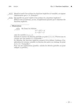 2008

Analyse

Ch. 3 Fonctions implicites

8.5.5. Quand on parle d’un syst`me de q fonctions implicites ` k variables, on suppose
e
a
implicitement que p < k. Pourquoi ?
8.5.6. Qu’appelle-t-on point r´gulier d’un syst`me de q ´quations implicites ?
e
e
e
R´f´rez-vous ` l’existence, ou non, d’explicitation garantie par le th´or`me des
ee
a
e e
fonctions implicites.
Illustrations
8.5.a
2+2 = ?

On donne les relations
xz 3 + y 2 v 4 = 2
xz + yvz 2 = 2

entre les variables (x, y, z, v).
Calculez la matrice des d´riv´es partielles au point (1, 1, 1, 1). Pouvez-vous en
e e
extraire une sous matrice 2 × 2 inversible ?
Le th´or`me des fonctions implicites permet-il d’en d´duire l’existence d’exe e
e
plicitation de certaines variables en fonction des autres au voisinage du point
(1, 1, 1, 1) ? Lesquelles ?
Pour une des explicitations possibles, calculez les d´riv´es partielles au point
e e
ad´quat (` pr´ciser).
e
a e

43

 