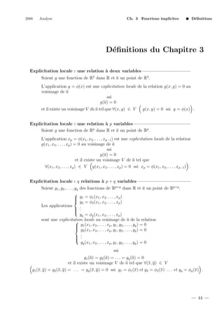 2008

Analyse

Ch. 3 Fonctions implicites

D´ﬁnitions
e

D´ﬁnitions du Chapitre 3
e
Explicitation locale : une relation ` deux variables
a
Soient g une fonction de R2 dans R et a un point de R2 .
L’application y = φ(x) est une explicitation locale de la relation g(x, y) = 0 au
voisinage de a
ssi
g(a) = 0
et il existe un voisinage V de a tel que ∀(x, y) ∈ V

g(x, y) = 0 ssi y = φ(x) .

Explicitation locale : une relation ` p variables
a
Soient g une fonction de Rp dans R et a un point de Rp .
L’application xp = φ(x1 , x2 , . . . , xp−1 ) est une explicitation locale de la relation
g(x1 , x2 , . . . , xp ) = 0 au voisinage de a
ssi
g(a) = 0
et il existe un voisinage V de a tel que
∀(x1 , x2 , . . . , xp ) ∈ V g(x1 , x2 , . . . , xp ) = 0 ssi xp = φ(x1 , x2 , . . . , xp−1 ) .
Explicitation locale : q relations ` p + q variables
a
Soient g1 , g2 , . . . , gq




Les applications




des fonctions de Rp+q dans R et a un point de Rp+q .
y1 = φ1 (x1 , x2 , . . . , xp )
y2 = φ2 (x1 , x2 , . . . , xp )
.
.
.

yq = φq (x1 , x2 , . . . , xp )
sont une explicitation locale au voisinage de a de la relation

 g1 (x1 , x2 , . . . , xp , y1 , y2 , . . . , yq ) = 0

 g2 (x1 , x2 , . . . , xp , y1 , y2 , . . . , yq ) = 0
.
 .
 .

gq (x1 , x2 , . . . , xp , y1 , y2 , . . . , yq ) = 0
ssi
g1 (a) = g2 (a) = . . . = gq (a) = 0
et il existe un voisinage V de a tel que ∀(x, y) ∈ V

g1 (x, y) = g2 (x, y) = . . . = gq (x, y) = 0 ssi y1 = φ1 (x) et y2 = φ2 (x) . . . et yq = φq (x) .

44

 