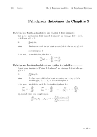 2008

Analyse

Ch. 3 Fonctions implicites

Principaux th´or`mes
e e

Principaux th´or`mes du Chapitre 3
e e

Th´or`me des fonctions implicite : une relation ` deux variables
e e
a
Soit g(x, y) une fonction de R2 dans R de classe C 1 au voisinage de a = (a, b),
et telle que g(a) = 0.
Si

∂g
(a)
∂y

alors

il existe une explicitation locale y = φ(x) de la relation g(x, y) = 0

= 0,

au voisinage de a.
et de plus,

φ est d´rivable pr`s de a et
e
e
dφ
(x) = −
dx

∂g
(x, φ(x))
∂x
.
∂g
(x, φ(x))
∂y

Th´or`me des fonctions implicites : une relation ` p variables
e e
a
Soient g une fonction de Rp dans R de classe C 1 au voisinage de a, et telle que
g(a) = 0.
Si

∂g
(a)
∂xp

alors

il existe une explicitation locale xp = φ(x1 , x2 , . . . , xp−1 ) de la
relation g(x1 , x2 , . . . , xp ) = 0 au voisinage de a.

et de plus,

les d´riv´es partielles de φ existent pr`s de a et
e e
e

∂φ
= −
∂x1

∂g
∂x1
∂g
∂xp

= 0,

∂φ
= −
∂x2

∂g
∂x2
∂g
∂xp

...

∂φ
= −
∂xp−1

∂g
∂xp−1
∂g
∂xp

.

On devrait ´crire plus compl`tement
e
e
∂φ
(x1 , x2 , . . . , xp−1 ) = −
∂x1

∂g
(x1 , x2 , . . . , xp )
∂x1
∂g
(x1 , x2 , . . . , xp )
∂xp

46

 
