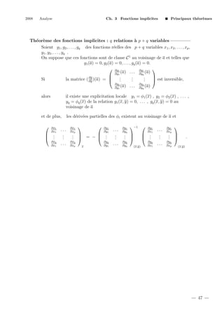 2008

Analyse

Ch. 3 Fonctions implicites

Principaux th´or`mes
e e

Th´or`me des fonctions implicites : q relations ` p + q variables
e e
a
Soient g1 , g2 , . . . , gq des fonctions r´elles des p + q variables x1 , x2 , . . . , xp ,
e
y 1 , y2 , . . . , y q .
On suppose que ces fonctions sont de classe C 1 au voisinage de a et telles que
g1 (a) = 0, g2 (a) = 0, . . . , gq (a) = 0.
 ∂g1

∂g
(a) . . . ∂y1 (a)
∂y1
q


.
.
.
∂g
.
.
.
Si
la matrice ( ∂y )(a) = 
 est inversible,
.
.
.
∂gq
(a)
∂y1

...

∂gq
(a)
∂yq

alors

il existe une explicitation locale y1 = φ1 (x) , y2 = φ2 (x) , . . . ,
yq = φq (x) de la relation g1 (x, y) = 0, . . . , gq (x, y) = 0 au
voisinage de a

et de plus,

les d´riv´es partielles des φi existent au voisinage de a et
e e



∂φ1
∂x1

 .
 .
.

∂φq
∂x1

...
.
.
.
...

∂φ1
∂xp





∂g1
∂y1

.  = −  .
. 
 .
.
.

∂φq
∂xp

x

∂gq
∂y1

...
.
.
.
...

∂g1
∂yq

−1 

. 
. 
.

∂gq
∂yq

∂g1
∂x1

 .
 .
.
(x,y)

∂gq
∂x1

...
.
.
.
...

∂g1
∂xp



. 
. 
.

∂gq
∂xp

.
(x,y)

47

 