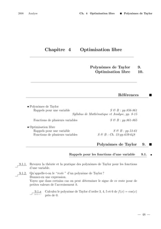 2008

Analyse

Ch. 4 Optimisation libre

Chapitre 4

Polynˆmes de Taylor
o

Optimisation libre

Polynˆmes de Taylor
o
Optimisation libre

9.
10.

R´f´rences
ee
• Polynˆmes de Taylor
o
Rappels pour une variable

S & B : pp.856-861
Syllabus de Math´matique et Analyse, pp. 8-15
e

Fonctions de plusieurs variables

S & B : pp.861-865

• Optimisation libre
Rappels pour une variable
Fonctions de plusieurs variables

S & B : pp.53-61
S & B : Ch. 23-pp.639-648

Polynˆmes de Taylor
o
Rappels pour les fonctions d’une variable

9.
9.1.

9.1.1. Revoyez la th´orie et la pratique des polynˆmes de Taylor pour les fonctions
e
o
d’une variable.
9.1.2. Qu’appelle-t-on le “reste ” d’un polynˆme de Taylor ?
o
Donnez-en une expression.
Voyez que dans certains cas on peut d´terminer le signe de ce reste pour de
e
petites valeurs de l’accroisement h.
9.1.a
2+2 = ?

Calculez le polynˆme de Taylor d’ordre 3, 4, 5 et 6 de f (x) = cos(x)
o
pr`s de 0.
e

48

 