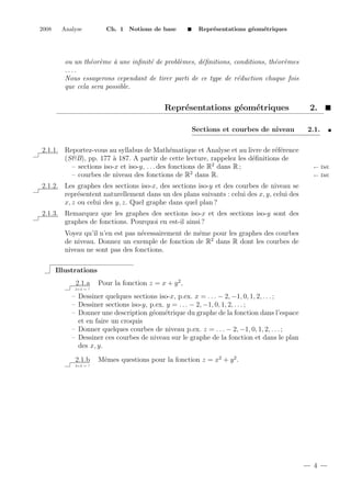 2008

Analyse

Ch. 1 Notions de base

Repr´sentations g´om´triques
e
e
e

ou un th´or`me ` une inﬁnit´ de probl`mes, d´ﬁnitions, conditions, th´or`mes
e e
a
e
e
e
e e
....
Nous essayerons cependant de tirer parti de ce type de r´duction chaque fois
e
que cela sera possible.

Repr´sentations g´om´triques
e
e
e
Sections et courbes de niveau
2.1.1. Reportez-vous au syllabus de Math´matique et Analyse et au livre de r´f´rence
e
ee
(S&B), pp. 177 ` 187. A partir de cette lecture, rappelez les d´ﬁnitions de
a
e
– sections iso-x et iso-y, . . . des fonctions de R2 dans R ;
– courbes de niveau des fonctions de R2 dans R.

2.
2.1.

← D´f.
e
← D´f.
e

2.1.2. Les graphes des sections iso-x, des sections iso-y et des courbes de niveau se
repr´sentent naturellement dans un des plans suivants : celui des x, y, celui des
e
x, z ou celui des y, z. Quel graphe dans quel plan ?
2.1.3. Remarquez que les graphes des sections iso-x et des sections iso-y sont des
graphes de fonctions. Pourquoi en est-il ainsi ?
Voyez qu’il n’en est pas n´cessairement de mˆme pour les graphes des courbes
e
e
de niveau. Donnez un exemple de fonction de R2 dans R dont les courbes de
niveau ne sont pas des fonctions.
Illustrations
2.1.a

Pour la fonction z = x + y 2 ,

2+2 = ?

– Dessiner quelques sections iso-x, p.ex. x = . . . − 2, −1, 0, 1, 2, . . . ;
– Dessiner sections iso-y, p.ex. y = . . . − 2, −1, 0, 1, 2, . . . ;
– Donner une description g´om´trique du graphe de la fonction dans l’espace
e e
et en faire un croquis
– Donner quelques courbes de niveau p.ex. z = . . . − 2, −1, 0, 1, 2, . . . ;
– Dessiner ces courbes de niveau sur le graphe de la fonction et dans le plan
des x, y.
2.1.b

Mˆmes questions pour la fonction z = x2 + y 2 .
e

2+2 = ?

4

 