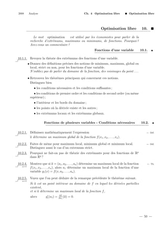 2008

Analyse

Ch. 4 Optimisation libre

Optimisation libre

Optimisation libre

10.

Le mot optimisation
est utilis´ par les ´conomistes pour parler de la
e
e
recherche d’extr´mums, maximums ou minimums, de fonctions. Pourquoi ?
e
Avez-vous un commentaire ?
Fonctions d’une variable

10.1.

10.1.1. Revoyez la th´orie des extr´mums des fonctions d’une variable.
e
e
e
e
• Donnez des d´ﬁnitions pr´cises des notions de minimum, maximum, global ou
local, strict ou non, pour les fonctions d’une variable.
N’oubliez pas de parler du domaine de la fonction, des voisinages du point . . .
• Retrouvez les th´or`mes principaux qui concernent ces notions.
e e
Distinguez bien
• les conditions n´cessaires et les conditions suﬃsantes ;
e
• les conditions de premier ordre et les conditions de second ordre (ou mˆme
e
sup´rieur) ;
e
• l’int´rieur et les bords du domaine ;
e
• les points o` la d´riv´e existe et les autres ;
u
e e
• les extr´mums locaux et les extr´mums globaux.
e
e
Fonctions de plusieurs variables - Conditions n´cessaires
e

10.2.

10.2.1. D´ﬁnissez math´matiquement l’expression
e
e
a d´termine un maximum global de la fonction f (x1 , x2 , . . . , xn ).
e

← D´f.
e

10.2.2. Faites de mˆme pour maximum local, minimum global et minimum local.
e
Distinguez aussi le cas d’un extremum strict.

← D´f.
e

10.2.3. Pourquoi ne fait-on pas de th´orie des extr´mants pour des fonctions de Rp
e
e
dans Rq ?
10.2.4. Montrez que si a = (a1 , a2 , . . . , an ) d´termine un maximum local de la fonction
e
q.e.d.
f (x1 , x2 , . . . , xn ), alors a1 d´termine un maximum local de la fonction d’une
e
variable g1 (x) = f (x, a2 , . . . , an ).

← Th.

10.2.5. Voyez que l’on peut d´duire de la remarque pr´c´dente le th´or`me suivant.
e
e e
e e
q.e.d.

Si a est un point int´rieur au domaine de f en lequel les d´riv´es partielles
e
e e
existent,
et si a d´termine un maximum local de la fonction f ,
e
alors

g1 (a1 ) =

∂f
(a)
∂x1

= 0.

50

 