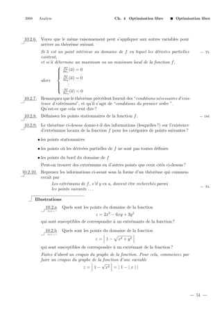 2008

Analyse

Ch. 4 Optimisation libre

Optimisation libre

10.2.6. Voyez que le mˆme raisonnement peut s’appliquer aux autres variables pour
e
arriver au th´or`me suivant.
e e
e
e e
Si a est un point int´rieur au domaine de f en lequel les d´riv´es partielles
existent,
et si a d´termine un maximum ou un minimum local de la fonction f ,
e
 ∂f
 ∂x1 (a) = 0


 ∂f

(a) = 0
∂x2
alors
.

.


 ∂f .

(a) = 0
∂xn

← Th.

10.2.7. Remarquez que le th´or`me pr´c´dent fournit des “conditions n´cessaires d’exise e
e e
e
tence d’extr´mums”, et qu’il s’agit de “conditions du premier ordre ”.
e
Qu’est-ce que cela veut dire ?
10.2.8. D´ﬁnissez les points stationnaires de la fonction f .
e

← D´f.
e

10.2.9. Le th´or`me ci-dessus donne-t-il des informations (lesquelles ?) sur l’existence
e e
d’extr´mums locaux de la fonction f pour les cat´gories de points suivantes ?
e
e
• les points stationnaires
• les points o` les d´riv´es partielles de f ne sont pas toutes d´ﬁnies
u
e e
e
• les points du bord du domaine de f
Peut-on trouver des extr´mums en d’autres points que ceux cit´s ci-dessus ?
e
e
10.2.10. Reprenez les informations ci-avant sous la forme d’un th´or`me qui commene e
cerait par
Les extr´mums de f , s’il y en a, doivent ˆtre recherch´s parmi
e
e
e
les points suivants . . .

← Th.

Illustrations
10.2.a
2+2 = ?

Quels sont les points du domaine de la fonction
z = 2x3 − 6xy + 3y 2

qui sont susceptibles de correspondre ` un extr´mants de la fonction ?
a
e
10.2.b

Quels sont les points du domaine de la fonction

2+2 = ?

z = 1−

x2 + y 2

qui sont susceptibles de correspondre ` un extr´mant de la fonction ?
a
e
Faites d’abord un croquis du graphe de la fonction. Pour cela, commencez par
faire un croquis du graphe de la fonction d’une variable
√
z = 1 − x2 = | 1 − | x | |

51

 