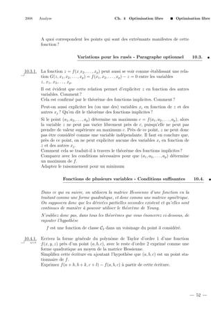 2008

Analyse

Ch. 4 Optimisation libre

Optimisation libre

A quoi correspondent les points qui sont des extr´mants manifestes de cette
e
fonction ?
Variations pour les rus´s - Paragraphe optionnel
e

10.3.

10.3.1. La fonction z = f (x, x2 , . . . , xp ) peut aussi se voir comme ´tablissant une relae
tion G(z, x1 , x2 , . . . , xp ) = f (x1 , x2 , . . . , xp ) − z = 0 entre les variables
z, x1 , x2 ,. . . , xp .
Il est ´vident que cette relation permet d’expliciter z en fonction des autres
e
variables. Comment ?
Cela est conﬁrm´ par le th´or`me des fonctions implicites. Comment ?
e
e e
Peut-on aussi expliciter les (ou une des) variables xi en fonction de z et des
autres xj ? Qu’en dit le th´or`me des fonctions implicites ?
e e
Si le point (a1 , a2 , . . . , ap ) d´termine un maximum c = f (a1 , a2 , . . . , ap ), alors
e
la variable z ne peut pas varier librement pr`s de c, puisqu’elle ne peut pas
e
prendre de valeur sup´rieure au maximum c. Pr`s de ce point, z ne peut donc
e
e
pas ˆtre consid´r´ comme une variable ind´pendante. Il faut en conclure que,
e
ee
e
pr`s de ce point, on ne peut expliciter aucune des variables xi en fonction de
e
z et des autres xj .
Comment cela se traduit-il ` travers le th´or`me des fonctions implicites ?
a
e e
Comparez avec les conditions n´cessaires pour que (a1 , a2 , . . . , ap ) d´termine
e
e
un maximum de f .
Adaptez le raisonnement pour un minimum
Fonctions de plusieurs variables - Conditions suﬃsantes

10.4.

Dans ce qui va suivre, on utilisera la matrice Hessienne d’une fonction en la
traitant comme une forme quadratique, et donc comme une matrice sym´trique.
e
On supposera donc que les d´riv´es partielles secondes existent et qu’elles sont
e e
continues de mani`re ` pouvoir utiliser le th´or`me de Young.
e a
e e
N’oubliez donc pas, dans tous les th´or`mes que vous ´noncerez ci-dessous, de
e e
e
rajouter l’hypoth`se
e
f est une fonction de classe C2 dans un voisinage du point a consid´r´.
ee
10.4.1. Ecrivez la forme g´n´rale du polynˆme de Taylor d’ordre 1 d’une fonction
e e
o
q.e.d.
f (x, y, z) pr`s d’un point (a, b, c), avec le reste d’ordre 2 exprim´ comme une
e
e
forme quadratique au moyen de la matrice Hessienne.
Simpliﬁez cette ´criture en ajoutant l’hypoth`se que (a, b, c) est un point stae
e
tionnaire de f .
Exprimez f (a + h, b + k, c + l) − f (a, b, c) ` partir de cette ´criture.
a
e

52

 
