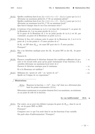2008

Analyse

Ch. 4 Optimisation libre

Optimisation libre

10.4.2. Quelles conditions faut-il sur f (a + h, b + k, c + l) − f (a, b, c) pour que (a, b, c)
d´termine un maximum global de f ? Et un minimum global ?
e
Quelles conditions faut-il sur f (a + h, b + k, c + l) − f (a, b, c) pour que (a, b, c)
d´termine un maximum local de f ? Et un minimum local ?
e
Que faut-il changer dans le cas d’un extremum strict ?
10.4.3. L’existence d’un extr´mum en (a, b, c) est donc li´e (comment ?), au genre de
e
e
la Hessienne de f en un point proche de (a, b, c).
Et le genre de la Hessienne de f en un point proche de (a, b, c) est li´, par
e
continuit´, au genre de la Hessienne au point (a, b, c).
e
10.4.4. Pr´cisez le lien cit´ ci-dessus entre le genre de la Hessienne de f en a et le
e
e
genre de f en des points a + h assez proches de a ?
Si Ha est DP alors Ha+h est aussi DP pour des a + h assez proches.
Pourquoi ?
10.4.5. On a un th´or`me analogue pour des Ha de genre DN ou des Ha de genre
e e
IND.
Enoncez le.
´
10.4.6. Enoncez compl`tement le th´or`me donnant des conditions suﬃsantes de pree
e e
mier et de second ordre pour qu’un point stationnaire d’une fonction f de p
variables d´termine un maximum local strict de f .
e
´
Enoncez le th´or`me analogue pour le minimum.
e e
Et si la Hessienne est ind´ﬁnie ?
e

← Th.

← Th.
← Th.

10.4.7. D´ﬁnissez les “points de selle ” ou “points de col ”.
e
Quelle est l’origine de ces expressions ?

← D´f.
e

Illustrations
10.4.a
2+2 = ?

Reprenez la fonction z = 2x3 − 6xy + 3y 2 dont on a d´termin´ plus
e
e
haut les points stationnaires (2.2.a).

D´terminez maintenant si ces points donnent lieu ` un maximum, un minimum
e
a
ou un point de selle de la fonction.
Le cas ind´termin´
e
e

10.5.

10.5.1. Par contre, on ne peut rien d´duire ` propos du genre de Ha+h dans le cas o`
e
a
u
Ha est de genre SDP ou SDN.
Pourquoi ?
Comparez avec ce que l’on avait dans le cas des fonctions d’une variable.
On parle alors d’ind´termination ? Pourquoi ?
e

53

 