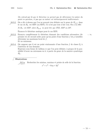 2008

Analyse

Ch. 4 Optimisation libre

Optimisation libre

On entend par l` que le th´or`me ne permet pas de d´terminer la nature du
a
e e
e
point en question, et pas que sa nature est intrins`quement ind´termin´e.
e
e
e
10.5.2. On a dit ci-dessus que l’on ne pouvait rien d´duire sur le genre de Ha+h dans
e
le cas o` Ha est SDP (ou SDN). Ce n’est pas tout ` fait vrai. On a en eﬀet
u
a
Si Ha est SDP, alors Ha+h ne peut ˆtre que IND, SDP ou DP.
e
´
Enoncez le th´or`me analogue pour le cas SDN.
e e
10.5.3. Enoncez compl`tement le th´or`me donnant des conditions n´cessaires (de
e
e e
e
premier et) de second ordre pour qu’un point d’une fonction f de p variables
d´termine un maximum local de f .
e
Et un minimum.

← Th.

10.5.4. On suppose que a est un point stationnaire d’une fonction f de classe C2 `
a
l’int´rieur de son domaine.
e
Reprenez sous forme de tableau ce que l’on peut d´duire, ` propos de la pose
a
sibilit´ d’avoir un extremum en a, ` partir du genre de la matrice sym´trique
e
a
e
Ha .
Illustrations
10.5.a
2+2 = ?

Recherchez les minima, maxima et points de selle de la fonction
x4 + x2 − 6xy + 3y 2

54

 
