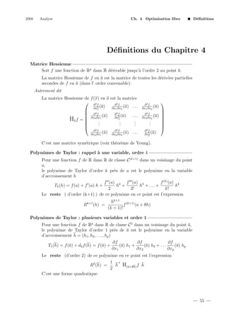 2008

Analyse

Ch. 4 Optimisation libre

D´ﬁnitions
e

D´ﬁnitions du Chapitre 4
e
Matrice Hessienne
Soit f une fonction de Rp dans R d´rivable jusqu’` l’ordre 2 au point a.
e
a
La matrice Hessienne de f en a est la matrice de toutes les d´riv´es partielles
e e
secondes de f en a (dans l’ ordre convenable).
Autrement dit
La matrice Hessienne de f (x) en a est la matrice
 ∂2f
∂2f
(a) . . .
(a)
∂x1 ∂x2
∂x2
1

 ∂2f
∂2f
(a) . . .
 ∂x2 ∂x1 (a)
∂x2
2
Ha f = 
.
.
.

.
.
.

.
.
.

2f
2f
∂
∂
(a) ∂xp ∂x2 (a) . . .
∂xp ∂x1

∂2f
(a)
∂x1 ∂xp



∂2f
(a)
∂x2 ∂xp









.
.
.

∂2f
(a)
∂x2
p

C’est une matrice sym´trique (voir th´or`me de Young).
e
e e
Polynˆmes de Taylor : rappel ` une variable, ordre k
o
a
Pour une fonction f de R dans R de classe C (k+1) dans un voisinage du point
a,
le polynˆme de Taylor d’ordre k pr`s de a est le polynˆme en la variable
o
e
o
d’accroissement h
f (a) 2 f (a) 3
f (k) (a) k
Tk (h) = f (a) + f (a) h +
h +
h + ... +
h
2
3!
k!
Le reste ( d’ordre (k+1) ) de ce polynˆme en ce point est l’expression
o
Rk+1 (h) =

hk+1 (k+1)
f
(a + θh)
(k + 1)!

Polynˆmes de Taylor : plusieurs variables et ordre 1
o
Pour une fonction f de Rp dans R de classe C 2 dans un voisinage du point a,
le polynˆme de Taylor d’ordre 1 pr`s de a est le polynˆme en la variable
o
e
o
d’accroissement h = (h1 , h2 , . . . , hp )
∂f
∂f
∂f
(a) h1 +
(a) h2 + . . .
(a) hp
T1 (h) = f (a) + da f (h) = f (a) +
∂x1
∂x2
∂xp
Le reste (d’ordre 2) de ce polynˆme en ce point est l’expression
o
1 t
R2 (h) =
h H(a+θh) f h
2
C’est une forme quadratique.

55

 