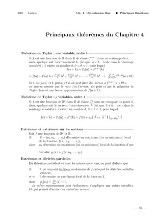 2008

Analyse

Ch. 4 Optimisation libre

Principaux th´or`mes
e e

Principaux th´or`mes du Chapitre 4
e e

Th´or`me de Taylor : une variable, ordre k
e e
Si f est une fonction de R dans R de classe C (k+1) dans un voisinage de a,
alors, quelque soit l’accroissement h, (tel que a + h reste dans le voisinage
consid´r´), il existe un nombre θ, 0 < θ < 1, pour lequel
ee
f (a + h) = Tk (h) + Rk+1 (h)
= f (a) + f (a) h + f

(a)
2

h2 + f

(a)
3!

h3 + . . . + f

(k) (a)

k!

hk +

hk+1 (k+1)
f
(a + θh)
(k+1)!

Si h est petit, et k grand, et si on peut ﬁxer des bornes ` f (k+1) (a + θh),
a
on pourra assurer que le reste (ou l’erreur) est petit et que le polynˆme de
o
Taylor fournit une bonne approximation de f (a + h).
Th´or`me de Taylor : p variables, ordre 1
e e
Si f est une fonction de Rp dans R de classe C 2 dans un voisinage du point a,
alors, quelque soit le vecteur d’accroissement h (tel que a + h reste dans le
voisinage consid´r´), il existe un nombre θ, 0 < θ < 1, pour lequel
ee
t

f (a + h) = T1 (h) + R2 (h) = f (a) + da f (h) + h H(a+θh) f h

Extr´mum et extr´mum sur les sections
e
e
Soit f une fonction de Rp et R.
a = (a1 , a2 , . . . , ap ) d´termine un maximum (ou un minimum) local
e
Si
de la fonction f (x1 , x2 , . . . , xp ),
alors a1 d´termine un maximum (ou un minimum) local de la fonction d’une
e
variable g1 (x) = f (x, a2 , . . . , ap ).
Extr´mum et d´riv´es partielles
e
e e
Du th´or`me pr´c´dent et avec les mˆmes notations, on peut d´duire que
e e
e e
e
e
Si
et si

a est un point int´rieur au domaine de f en lequel les d´riv´es partielles
e
e e
existent,
a d´termine un extr´mum local de la fonction f ,
e
e

∂f
alors
g1 (a1 ) = ∂x1 (a) = 0.
Le mˆme raisonnement peut ´videmment s’appliquer aux autres variables.
e
e
Ce qui permet d’arriver au th´or`me suivant.
e e

58

 
