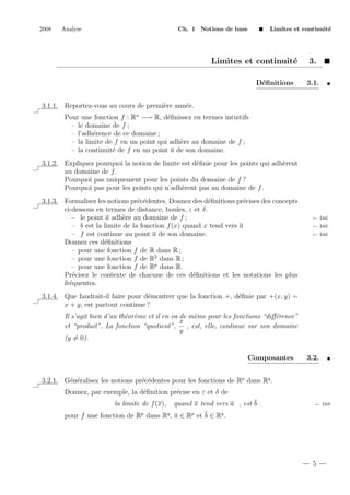 2008

Analyse

Ch. 1 Notions de base

Limites et continuit´
e

Limites et continuit´
e
D´ﬁnitions
e

3.
3.1.

3.1.1. Reportez-vous au cours de premi`re ann´e.
e
e
Pour une fonction f : Rn −→ R, d´ﬁnissez en termes intuitifs
e
– le domaine de f ;
– l’adh´rence de ce domaine ;
e
– la limite de f en un point qui adh`re au domaine de f ;
e
– la continuit´ de f en un point a de son domaine.
e
3.1.2. Expliquez pourquoi la notion de limite est d´ﬁnie pour les points qui adh`rent
e
e
au domaine de f .
Pourquoi pas uniquement pour les points du domaine de f ?
Pourquoi pas pour les points qui n’adh`rent pas au domaine de f .
e
3.1.3. Formalisez les notions pr´c´dentes. Donnez des d´ﬁnitions pr´cises des concepts
e e
e
e
ci-dessous en termes de distance, boules, ε et δ.
– le point a adh`re au domaine de f ;
e
– b est la limite de la fonction f (x) quand x tend vers a
– f est continue au point a de son domaine.
Donnez ces d´ﬁnitions
e
– pour une fonction f de R dans R ;
– pour une fonction f de R2 dans R ;
– pour une fonction f de Rp dans R.
Pr´cisez le contexte de chacune de ces d´ﬁnitions et les notations les plus
e
e
fr´quentes.
e

← D´f.
e
← D´f.
e
← D´f.
e

3.1.4. Que faudrait-il faire pour d´montrer que la fonction +, d´ﬁnie par +(x, y) =
e
e
x + y, est partout continue ?
Il s’agit bien d’un th´or`me et il en va de mˆme pour les fonctions “diﬀ´rence”
e e
e
e
x
et “produit”. La fonction “quotient”,
, est, elle, continue sur son domaine
y
(y = 0).
Composantes

3.2.

3.2.1. G´n´ralisez les notions pr´c´dentes pour les fonctions de Rp dans Rq .
e e
e e
Donnez, par exemple, la d´ﬁnition pr´cise en ε et δ de
e
e
la limite de f (x),

quand x tend vers a , est b

← D´f.
e

pour f une fonction de Rp dans Rq , a ∈ Rp et b ∈ Rq .

5

 