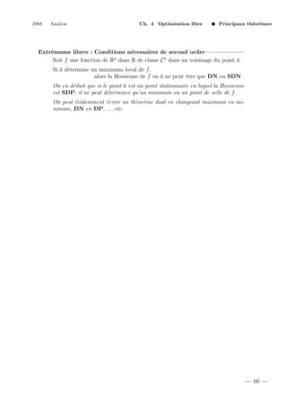 2008

Analyse

Ch. 4 Optimisation libre

Principaux th´or`mes
e e

Extr´mums libres : Conditions n´cessaires de second ordre
e
e
p
Soit f une fonction de R dans R de classe C 2 dans un voisinage du point a.
Si a d´termine un maximum local de f ,
e
alors la Hessienne de f en a ne peut ˆtre que DN ou SDN .
e
On en d´duit que si le point a est un point stationnaire en lequel la Hessienne
e
est SDP, il ne peut d´terminer qu’un minimum ou un point de selle de f .
e
On peut ´videmment ´crire un th´or`me dual en changeant maximum en mie
e
e e
nimum, DN en DP, . . . etc.

60

 
