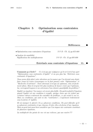 2008

Analyse

Chapitre 5

Ch. 5 Optimisation sous contraintes d’´galit´
e
e

Optimisation sous contraintes
d’´galit´
e
e

R´f´rences
ee
• Optimisation sous contraintes d’´quations
e
• Analyse de sensibilit´
e
Signiﬁcation des multiplicateurs

S & B : Ch. 24 pp.655-668
S & B : Ch. 25 pp.693-698

Extr´m´s sous contrainte d’´quations
e e
e

11.

Comment ¸a s’´crit ? Ce n’est pas par n´gligence qu’il est ´crit d’une part
c
e
e
e
“Optimisation sous contraintes d’´galit´” et un peu plus bas “Extr´m´s sous
e
e
e e
contrainte d’´quations”.
e
Nous avons d´j` attir´ votre attention sur la nuance que l’on devrait sans doute
ea
e
faire (mais les textes ´conomiques ne la font jamais) entre “Optimisation” et
e
“Recherche d’extr´m´s”. Tout extremum n’est pas un optimum, cela est facilee e
ment admis. Mais il est peut-ˆtre plus insidieux de laisser croire que l’optimum,
e
lui, correspond toujours ` un extremum d’une donn´e quantiﬁable du probl`me !
a
e
e
Egalit´ ou ´quation ? La nuance est encore plus faible. On parlera plutˆt d’´quation
e
e
o e
quand l’´galit´ est une condition ` remplir, quelque chose qui est r´alis´ par
e
e
a
e e
certaines valeurs seulement des variables du probl`me, ce qui serait le cas ici.
e
Mais ces conditions, qui sont ici des “contraintes”, s’expriment ´videmment
e
sous la forme d’ ´galit´s.
e
e
Et o` marquer le pluriel s’il y a plusieurs conditions. On peut d´fendre qu’il
u
e
y a plusieurs contraintes et que chacune d’entre elles a la forme d’une ´quation.
e
Mais on peut tout aussi bien consid´rer que l’on impose une contrainte constitu´e
e
e
de plusieurs ´quations.
e
La multiplicit´ des points de vue est une richesse, pas une mis`re ! ! !
e
e

61

 