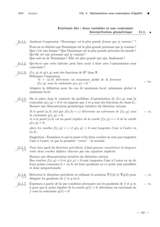 2008

Analyse

Ch. 5 Optimisation sous contraintes d’´galit´
e
e

Extr´m´s li´s : deux variables et une contrainte
e e e
Interpr´tation g´om´trique
e
e
e

11.1.

11.1.1. Analysez l’expression “Dominique est la plus grande femme que je connais ” ?
Peut-on en d´duire que Dominique est la plus grande personne que je connais ?
e
Que c’est une femme ? Que Dominique est la plus grande personne du monde ?
Qu’elle est une personne que je connais ?
Que sait-on de Dominique ? Elle est plus grande que qui, ﬁnalement ?
11.1.2. Qu’est-ce que cette histoire peut bien avoir ` faire avec l’optimisation sous
a
contrainte ?
11.1.3. f (x, y) et g(x, y) sont des fonctions de R2 dans R.
D´ﬁnissez l’expression
e
“a = (a, b) d´termine un maximum global de la fonction
e
f (x, y) sous la contrainte g(x, y) = 0.”

← D´f.
e

Adaptez la d´ﬁnition pour les cas de maximum local, mimimum global et
e
minimum local.
11.1.4. On se place dans le contexte du probl`me d’optimisation de f (x, y) sous la
e
q.e.d.
contrainte g(x, y) = 0 et on suppose que f et g sont des fonctions de classe C1 .
Donnez une d´monstration g´om´trique intuitive du th´or`me suivant.
e
e e
e e
Si le point (a, b) (tel que f (a, b) = c) d´termine un extremum de f (x, y) sous
e
la contrainte g(x, y) = 0,
et si le point (a, b) est un point r´gulier de la courbe f (x, y) = c et de la courbe
e
g(x, y) = 0,

← Th.

alors les courbes f (x, y) = c et g(x, y) = 0 sont tangentes l’une ` l’autre en
a
(a, b).
Suggestion : Examinez ce qui se passe si les deux courbes ne sont pas tangentes
l’une ` l’autre, et que la premi`re “croise” la seconde.
a
e
11.1.5. Pour tirer parti du th´or`me pr´c´dent, il faut pouvoir caract´riser la tangence
e e
e e
e
q.e.d.
entre deux courbes d´ﬁnies chacune par une ´quation implicite.
e
e
Donnez une d´monstration intuitive du th´or`me suivant.
e
e e
Des courbes f (x, y) = 0 et g(x, y) = 0 sont tangentes l’une ` l’autre en un de
a
leurs points communs a = (a, b) ssi leurs gradients en ce point sont parall`les
e
et donc proportionnels.
11.1.6. R´´crivez le th´or`me pr´c´dent en utilisant la notation
ee
e e
e e
q.e.d.
d´signer les gradients de f et g en a.
e

f (a) et

g(a) pour

← Th.

11.1.7. Exprimez ` partir de l` une condition n´cessaire sur les gradients de f et g en
a
a
e
a pour que a, point r´gulier de la courbe g(x) = 0, d´termine un extremum de
e
e
f sous la contrainte g(x) = 0.

← Th.

62

 