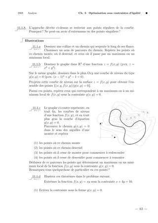 2008

Analyse

Ch. 5 Optimisation sous contraintes d’´galit´
e
e

11.1.8. L’approche d´crite ci-dessus se restreint aux points r´guliers de la courbe.
e
e
Pourquoi ? Ne peut-on avoir d’extremums en des points singuliers ?
Illustrations
11.1.a

Dessinez une colline et un chemin qui serpente le long de ses ﬂancs.
Choisissez un sens de parcours du chemin. Rep´rez les points o`
e
u
ce chemin monte, o` il descend, et ceux o` il passe par un maximum ou un
u
u
minimum local.
2+2 = ?

11.1.b
2+2 = ?

Dessinez le graphe dans R3 d’une fonction z = f (x, y) (p.ex. z =
x2 + y 2 ).

Sur le mˆme graphe, dessinez dans le plan Oxy une courbe de niveau du type
e
g(x, y) = 0 (p.ex. (x − 1)2 + y 2 − 1 = 0).
Projetez cette courbe de niveau sur la surface z = f (x, y) pour obtenir l’ensemble des points {(x, y, f (x, y))|g(x, y) = 0}.
Parmi ces points, rep´rez ceux qui correspondent ` un maximum ou ` un mie
a
a
nimum local de f (x, y) sous la contrainte g(x, y) = 0.

11.1.c
2+2 = ?

Le graphe ci-contre repr´sente, en
e
trait ﬁn, les courbes de niveau
d’une fonction f (x, y), et en trait
plus gras la courbe d’´quation
e
g(x, y) = 0.
Parcourez le chemin g(x, y) = 0
dans le sens des aiguilles d’une
montre et rep´rez
e

1
2
5

4

3

y

x

(1) les points o` ce chemin monte
u
(2) les points o` ce chemin descend
u
(3) les points o` il cesse de monter pour commencer ` redescendre
u
a
(4) les points o` il cesse de descendre pour commencer ` remonter
u
a
D´duisez de ce parcours les points qui d´terminent un maximum ou un minie
e
mum local de la fonction f (x, y) sous la contrainte g(x, y) = 0.
Remarquez-vous quelquechose de particulier en ces points ?
11.1.d

Illustrez ces th´or`mes dans le probl`me suivant.
e e
e

2+2 = ?

Extr´mer la fonction f (x, y) = xy sous la contrainte x + 4y = 16.
e
(1) Ecrivez la contrainte sous la forme g(x, y) = 0.

63

0

 