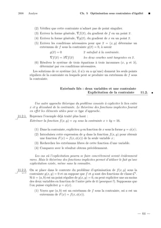 2008

Analyse

Ch. 5 Optimisation sous contraintes d’´galit´
e
e

(2) V´riﬁez que cette contrainte n’admet pas de point singulier.
e
(3) Ecrivez la forme g´n´rale,
e e

f (x), du gradient de f en un point x.

(4) Ecrivez la forme g´n´rale,
e e

g(x), du gradient de x en un point x.

(5) Ecrivez les conditions n´cessaires pour que x = (x, y) d´termine un
e
e
a
extremum de f sous la contrainte g(x) = 0, ` savoir
g(x) = 0
f (x) = λ f (x)

x satisfait ` la contrainte.
a
les deux courbes sont tangentes en x.

(6) R´solvez le syst`me de trois ´quations ` trois inconnues (x, y et λ),
e
e
e
a
d´termin´ par ces conditions n´cessaires.
e
e
e
Les solutions de ce syst`me (ici, il n’y en a qu’une) donnent les seuls points
e
r´guliers de la contrainte en lesquels peut se produire un extr´mum de f sous
e
e
la contrainte.
Extr´m´s li´s : deux variables et une contrainte
e e e
Explicitation de la contrainte

11.2.

Une autre approche th´orique du probl`me consiste ` expliciter le lien entre
e
e
a
x et y d´coulant de la contrainte. Le th´or`me des fonctions implicites fournit
e
e e
en eﬀet les ´l´ments utiles pour ce type d’approche.
ee
11.2.1. Reprenez l’exemple d´j` trait´ plus haut :
ea
e
Extr´mer la fonction f (x, y) = xy sous la contrainte x + 4y = 16.
e
(1) Dans la contrainte, explicitez y en fonction de x sous la forme y = φ(x) ;
(2) Introduisez cette expression de y dans la fonction f (x, y) pour obtenir
une fonction F (x) = f (x, φ(x)) de la seule variable x ;
(3) Recherchez les extr´mums libres de cette fonction d’une variable.
e
(4) Comparez avec le r´sultat obtenu pr´c´demment.
e
e e
Les cas o` l’explicitation pourra se faire concr`tement seront ´videmment
u
e
e
rares. Mais le th´or`me des fonctions implicites permet d’utiliser le fait qu’une
e e
explicitation existe, mˆme sans la connaˆ
e
ıtre.
11.2.2. On se place dans le contexte du probl`me d’optimisation de f (x, y) sous la
e
q.e.d.
contrainte g(x, y) = 0 et on suppose que f et g sont des fonctions de classe C 1 .
Si a = (a, b) est un point r´gulier de g(x, y) = 0, on peut expliciter une au moins
e
des deux variables en fonction de l’autre pr`s de a (pourquoi ?). Supposons que
e
l’on puisse expliciter y = φ(x).
(1) Voyez que (a, b) est un extr´mum de f sous la contrainte, ssi a est un
e
extremum de F (x) = f (x, φ(x)).

64

 