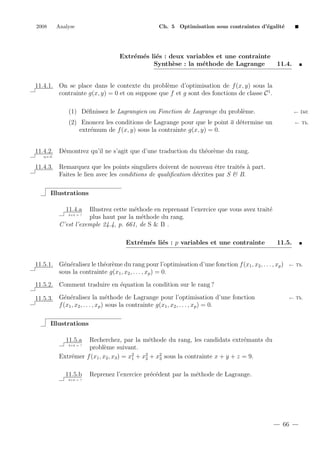 2008

Analyse

Ch. 5 Optimisation sous contraintes d’´galit´
e
e

Extr´m´s li´s : deux variables et une contrainte
e e e
Synth`se : la m´thode de Lagrange
e
e

11.4.

11.4.1. On se place dans le contexte du probl`me d’optimisation de f (x, y) sous la
e
contrainte g(x, y) = 0 et on suppose que f et g sont des fonctions de classe C 1 .
(1) D´ﬁnissez le Lagrangien ou Fonction de Lagrange du probl`me.
e
e

← D´f.
e

e
(2) Enoncez les conditions de Lagrange pour que le point a d´termine un
extr´mum de f (x, y) sous la contrainte g(x, y) = 0.
e

← Th.

11.4.2. D´montrez qu’il ne s’agit que d’une traduction du th´or`me du rang.
e
e e
q.e.d.

11.4.3. Remarquez que les points singuliers doivent de nouveau ˆtre trait´s ` part.
e
e a
Faites le lien avec les conditions de qualiﬁcation d´crites par S & B.
e
Illustrations
11.4.a

Illustrez cette m´thode en reprenant l’exercice que vous avez trait´
e
e
plus haut par la m´thode du rang.
e
C’est l’exemple 24.4, p. 661, de S & B .
2+2 = ?

Extr´m´s li´s : p variables et une contrainte
e e e

11.5.

11.5.1. G´n´ralisez le th´or`me du rang pour l’optimisation d’une fonction f (x1 , x2 , . . . , xp )
e e
e e
sous la contrainte g(x1 , x2 , . . . , xp ) = 0.

← Th.

11.5.2. Comment traduire en ´quation la condition sur le rang ?
e
e e
e
11.5.3. G´n´ralisez la m´thode de Lagrange pour l’optimisation d’une fonction
f (x1 , x2 , . . . , xp ) sous la contrainte g(x1 , x2 , . . . , xp ) = 0.

← Th.

Illustrations
11.5.a

Recherchez, par la m´thode du rang, les candidats extr´mants du
e
e
probl`me suivant.
e
Extr´mer f (x1 , x2 , x3 ) = x2 + x2 + x2 sous la contrainte x + y + z = 9.
e
1
2
3
2+2 = ?

11.5.b

Reprenez l’exercice pr´c´dent par la m´thode de Lagrange.
e e
e

2+2 = ?

66

 