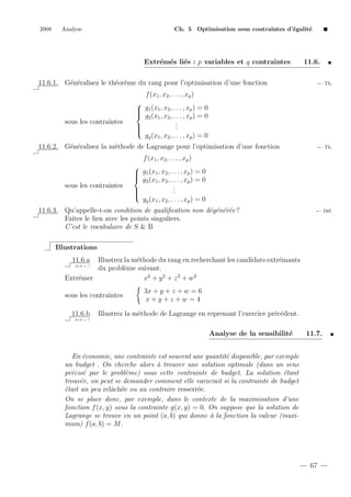 2008

Analyse

Ch. 5 Optimisation sous contraintes d’´galit´
e
e

Extr´m´s li´s : p variables et q contraintes
e e e
11.6.1. G´n´ralisez le th´or`me du rang pour l’optimisation d’une fonction
e e
e e

11.6.
← Th.

f (x1 , x2 , . . . , xp )

sous les contraintes


 g1 (x1 , x2 , . . . , xp ) = 0

 g2 (x1 , x2 , . . . , xp ) = 0
.
.

.


gq (x1 , x2 , . . . , xp ) = 0

11.6.2. G´n´ralisez la m´thode de Lagrange pour l’optimisation d’une fonction
e e
e

← Th.

f (x1 , x2 , . . . , xp )

sous les contraintes


 g1 (x1 , x2 , . . . , xp ) = 0

 g2 (x1 , x2 , . . . , xp ) = 0
.
.

.


gq (x1 , x2 , . . . , xp ) = 0

11.6.3. Qu’appelle-t-on condition de qualiﬁcation non d´g´n´r´e ?
e e e e
Faites le lien avec les points singuliers.
C’est le vocabulaire de S & B

← D´f.
e

Illustrations
11.6.a

Illustrez la m´thode du rang en recherchant les candidats extr´mants
e
e
du probl`me suivant.
e
Extr´mer
e
x2 + y 2 + z 2 + w 2
2+2 = ?

sous les contraintes
11.6.b

3x + y + z + w = 6
x+y+z+w =4

Illustrez la m´thode de Lagrange en reprenant l’exercice pr´c´dent.
e
e e

2+2 = ?

Analyse de la sensibilit´
e

11.7.

En ´conomie, une contrainte est souvent une quantit´ disponible, par exemple
e
e
un budget . On cherche alors ` trouver une solution optimale (dans un sens
a
pr´cis´ par le probl`me) sous cette contrainte de budget. La solution ´tant
e e
e
e
trouv´e, on peut se demander comment elle varierait si la contrainte de budget
e
´tait un peu relˆch´e ou au contraire resserr´e.
e
a e
e
On se place donc, par exemple, dans le contexte de la maximisation d’une
fonction f (x, y) sous la contrainte g(x, y) = 0. On suppose que la solution de
Lagrange se trouve en un point (a, b) qui donne ` la fonction la valeur (maxia
mum) f (a, b) = M .

67

 