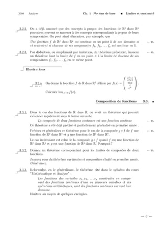 2008

Analyse

Ch. 1 Notions de base

Limites et continuit´
e

3.2.2. On a d´j` annonc´ que des concepts ` propos des fonctions de Rp dans Rq
ea
e
a
pouvaient souvent se ramener ` des concepts correspondants ` propos de leurs
a
a
composantes. On peut ainsi d´montrer, par exemple, que
e
Une fonction f de Rp dans Rq est continue en un point a de son domaine si
et seulement si chacune de ses composantes f1 , f2 ,. . . , fq est continue en a.

← Th.

3.2.3. Par d´duction, ou simplement par imitation, du th´or`me pr´c´dent, ´noncez
e
e e
e e
e
un th´or`me liant la limite de f en un point a ` la limite de chacune de ses
e e
a
composantes f1 , f2 ,. . . , fq en ce mˆme point.
e

← Th.

Illustrations

3.2.a
2+2 = ?


On donne la fonction f de R dans R3 d´ﬁnie par f (x) = 
e

x3 −1
x2 +2
sin x
x
x



.

e

Calculez lim x→0 f (x).
Composition de fonctions
3.3.1. Dans le cas des fonctions de R dans R, on avait un th´or`me qui pouvait
e e
s’´noncer rapidement sous la forme suivante.
e
La compos´e de deux fonctions continues est une fonction continue
e
Ce th´or`me a ´t´ d´j` pr´cis´ et partiellement g´n´ralis´ en premi`re ann´e .
e e
ee ea e e
e e
e
e
e
Pr´cisez et g´n´ralisez ce th´or`me pour le cas de la compos´e g ◦ f de f une
e
e e
e e
e
p
q
q
k
fonction de R dans R et g une fonction de R dans R .

3.3.

← Th.

← Th.

Le cas int´ressant est celui de la compos´e g ◦ f quand f est une fonction de
e
e
Rp dans Rq et g est une fonction de Rq dans R. Pourquoi ?
3.3.2. Donnez un th´or`me correspondant pour les limites de compos´es de deux
e e
e
fonctions.

← Th.

Inspirez vous du th´or`me sur limites et composition ´tudi´ en premi`re ann´e.
e e
e
e
e
e
G´n´ralisez.
e e
3.3.3. Reformulez, en le g´n´ralisant, le th´or`me cit´ dans le syllabus du cours
e e
e e
e
”Math´matique et Analyse” :
e
Les fonctions des variables x1 , x2 , . . . , xp construites en composant des fonctions continues d’une ou plusieurs variables et des
op´rations arithm´tiques, sont des fonctions continues sur tout leur
e
e
domaine.
Illustrez au moyen de quelques exemples.

6

 
