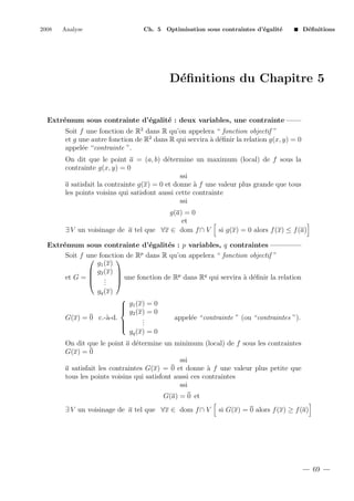 2008

Analyse

Ch. 5 Optimisation sous contraintes d’´galit´
e
e

D´ﬁnitions
e

D´ﬁnitions du Chapitre 5
e

Extr´mum sous contrainte d’´galit´ : deux variables, une contrainte
e
e
e
Soit f une fonction de R2 dans R qu’on appelera “ fonction objectif ”
et g une autre fonction de R2 dans R qui servira ` d´ﬁnir la relation g(x, y) = 0
a e
appel´e “contrainte ”.
e
On dit que le point a = (a, b) d´termine un maximum (local) de f sous la
e
contrainte g(x, y) = 0
ssi
a satisfait la contrainte g(x) = 0 et donne ` f une valeur plus grande que tous
a
les points voisins qui satisfont aussi cette contrainte
ssi
g(a) = 0
et
∃ V un voisinage de a tel que ∀x ∈ dom f ∩ V

si g(x) = 0 alors f (x) ≤ f (a)

Extr´mum sous contrainte d’´galit´s : p variables, q contraintes
e
e
e
Soit f une fonction de Rp dans R qu’on appelera “ fonction objectif ”


g1 (x)
 g2 (x) 
et G =  .  une fonction de Rp dans Rq qui servira ` d´ﬁnir la relation
a e
 . 
.
gq (x)

 g1 (x) = 0

 g2 (x) = 0
a
G(x) = 0 c.-`-d.
.
.

.


gq (x) = 0

appel´e “contrainte ” (ou “contraintes ”).
e

On dit que le point a d´termine un minimum (local) de f sous les contraintes
e
G(x) = 0
ssi
a satisfait les contraintes G(x) = 0 et donne ` f une valeur plus petite que
a
tous les points voisins qui satisfont aussi ces contraintes
ssi
G(a) = 0 et
∃ V un voisinage de a tel que ∀x ∈ dom f ∩ V

si G(x) = 0 alors f (x) ≥ f (a)

69

 