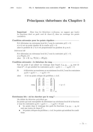 2008

Analyse

Ch. 5 Optimisation sous contraintes d’´galit´
e
e

Principaux th´or`mes
e e

Principaux th´or`mes du Chapitre 5
e e

Important
Dans tous les th´or`mes ci-dessous, on suppose que toutes
e e
les fonctions dont on parle sont de classe C1 dans un voisinage des points
consid´r´s.
e e
Condition n´cessaire pour les points r´guliers
e
e
Si a d´termine un extremum local de f sous la contrainte g(x) = 0,
e
et si a est un point r´gulier de la courbe g(x) = 0,
e
alors le gradient de f en a est proportionnel au gradient de g en a.
Autrement dit
Si a d´termine un extremum local de f sous la contrainte g(x) = 0,
e
et si g(a) = 0
alors ∃λ ∈ R t.q. f (a) = λ g(a).
Condition n´cessaire : le th´or`me du rang
e
e e
Soit un point a qui admet un voisinage dans lequel f, g1 , g2 , . . . , gq sont de
classe C 1 ; et qui satisfait les contraintes g1 (a) = g2 (a) = . . . = gq (a) = 0.
Si
alors

a d´termine un maximum ou un minimum local de f sous les contraintes
e
g1 (x) = g2 (x) = . . . = gq (x) = 0
a est un point critique du probl`me, c.-`-d.
e
a
 ∂f ∂f

∂f
. . . ∂xp
∂x1
∂x2
 ∂g1 ∂g1 . . . ∂g1 
 ∂x1 ∂x2
∂xp 
 ∂g2 ∂g2
∂g2 
rang  ∂x1 ∂x2 . . . ∂xp 
<q+1


.
. 
 .
. ... . 
 .
.
.
.
∂gq
∂gq
∂gq
. . . ∂xp
∂x1
∂x2
(a)

Extr´mums li´s : o` les chercher par le rang ?
e
e
u
On d´duit du th´or`me pr´c´dent que
e
e e
e e
les points qui sont susceptibles de d´terminer un extr´mum local de la fonction
e
e
f sous les contraintes g1 (x) = g2 (x) = . . . = gq (x) = 0 sont
•
les points dans le voisinage des quels les fonctions f, g1 , g2 , . . . , gq ne
sont pas toutes de classe C 1 ;
•
les points critiques du probl`me, c.-`-d. les points qui satisfont les condie
a
tions

71

 