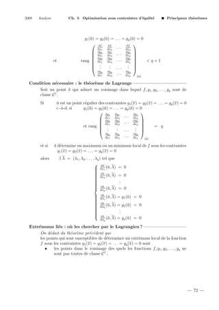 2008

Analyse

Ch. 5 Optimisation sous contraintes d’´galit´
e
e

et

Principaux th´or`mes
e e

g1 (a) = g2 (a) = . . . = gq (a) = 0
 ∂f ∂f

∂f
. . . ∂xp
∂x1
∂x2
 ∂g1 ∂g1 . . . ∂g1 
 ∂x1 ∂x2
∂xp 
 ∂g2 ∂g2
∂g2 
rang  ∂x1 ∂x2 . . . ∂xp 
<q+1


.
 .
.
. ... . 
. 
 .
.
.
∂gq
∂gq
∂gq
. . . ∂xp
∂x1
∂x2
(a)

Condition n´cessaire : le th´or`me de Lagrange
e
e e
Soit un point a qui admet un voisinage dans lequel f, g1 , g2 , . . . , gq sont de
classe C 1 .
Si

a est un point r´gulier des contraintes g1 (x) = g2 (x) = . . . = gq (x) = 0
e
c.-`-d. si
a
g1 (a) = g2 (a) = . . . = gq (a) = 0
 ∂g ∂g

∂g
1
1
. . . ∂x1
∂x1
∂x2
p
 ∂g2 ∂g2
∂g 
 ∂x1 ∂x2 . . . ∂x2 
p 
et rang  .
= q
.
 .
. ... . 
. 
.
.
 .
∂gq
∂x1

et si
alors

∂gq
∂x2

...

∂gq
∂xp

(a)

a d´termine un maximum ou un minimum local de f sous les contraintes
e
g1 (x) = g2 (x) = . . . = gq (x) = 0
∃ λ = (λ1 , λ2 , . . . , λq ) tel que
 ∂L
 ∂x1 (a, λ)


 ∂L


 ∂x2 (a, λ)






 ∂L


(a, λ)
∂xp


















= 0
= 0
.
.
.
= 0

∂L
(a, λ)
∂λ1

= g1 (a) = 0

∂L
(a, λ)
∂λ2

= g2 (a) = 0
.
.
.

∂L
(a, λ)
∂λq

= gq (a) = 0

Extr´mums li´s : o` les chercher par le Lagrangien ?
e
e
u
On d´duit du th´or`me pr´c´dent que
e
e e
e e
les points qui sont susceptibles de d´terminer un extr´mum local de la fonction
e
e
f sous les contraintes g1 (x) = g2 (x) = . . . = gq (x) = 0 sont
•
les points dans le voisinage des quels les fonctions f, g1 , g2 , . . . , gq ne
sont pas toutes de classe C 1 ;

72

 