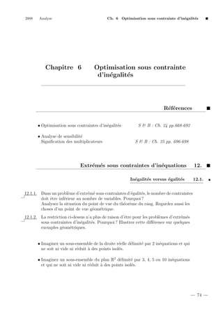 2008

Analyse

Ch. 6 Optimisation sous contrainte d’in´galit´s
e
e

Chapitre 6

Optimisation sous contrainte
d’in´galit´s
e
e

R´f´rences
ee
• Optimisation sous contraintes d’in´galit´s
e
e
• Analyse de sensibilit´
e
Signiﬁcation des multiplicateurs

S & B : Ch. 24 pp.668-692

S & B : Ch. 25 pp. 696-698

Extr´m´s sous contraintes d’in´quations
e e
e
In´galit´s versus ´galit´s
e
e
e
e

12.
12.1.

12.1.1. Dans un probl`me d’extr´m´ sous contraintes d’´galit´s, le nombre de contraintes
e
e e
e
e
doit ˆtre inf´rieur au nombre de variables. Pourquoi ?
e
e
Analysez la situation du point de vue du th´or`me du rang. Regardez aussi les
e e
choses d’un point de vue g´om´trique.
e e
12.1.2. La restriction ci-dessus n’a plus de raison d’ˆtre pour les probl`mes d’extr´m´s
e
e
e e
sous contraintes d’in´galit´s. Pourquoi ? Illustrez cette diﬀ´rence sur quelques
e
e
e
exemples g´om´triques.
e e

• Imaginez un sous-ensemble de la droite r´elle d´limit´ par 2 in´quations et qui
e
e
e
e
ne soit ni vide ni r´duit ` des points isol´s.
e
a
e
• Imaginez un sous-ensemble du plan R2 d´limit´ par 3, 4, 5 ou 10 in´quations
e
e
e
et qui ne soit ni vide ni r´duit ` des points isol´s.
e
a
e

74

 