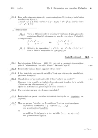 2008

Analyse

Ch. 6 Optimisation sous contrainte d’in´galit´s
e
e

12.1.3. Pour uniformiser notre approche, nous conviendrons d’´crire toutes les in´galit´s
e
e
e
sous la forme f (x) ≤ 0.
Ainsi x2 + y 3 ≤ 3 devra s’´crire x2 + y 3 − 3 ≤ 0, et x2 + y 3 ≥ 3 devra s’´crire
e
e
2
3
−x − y + 3 ≤ 0.
Illustrations
12.1.a

Voyez la diﬀ´rence entre le probl`me d’extr´mum de f (x, y) sous les
e
e
e
containtes d’´galit´s ci-dessous ou sous les contraintes d’in´galit´s
e
e
e
e
correspondantes.
x2 + y 2 ≤ 1
x2 + y 2 = 1
ou
y ≤ x2
y = x2
2+2 = ?

12.1.b
2+2 = ?

R´´crivez les in´quation x3 − y 2 ≥ 5 et x3 + 5y − 2 ≤ x2 + ey
ee
e
sous la forme d’in´quations du type f (x) ≤ 0.
e
Variables d’´cart
e

12.2.1. Les in´quations de la forme f (x) ≤ 0 peuvent se ramener ` des ´quations
e
a
e
grˆce ` l’adjonction de “variables d’´cart ”. De quoi s’agit-il ?
a a
e

12.2.

← D´f.
e

12.2.2. Pourquoi la variable d’´cart apparaˆ
e
ıt-elle au carr´ ?
e
e
e
e
12.2.3. Il faut introduire une nouvelle variable d’´cart pour chacune des in´galit´s du
probl`me. Pourquoi ?
e
12.2.4. Quand dit-on qu’une contrainte g(x) ≤ 0 est “satur´e au point a ” ?
e

← D´f.
e

Comment cette propri´t´ se traduit-elle au niveau de la valeur de la variable
ee
d’´cart associ´e ` la contrainte g(x) ≤ 0 ?
e
e a
Quelle est la traduction g´om´trique de cette propri´t´ ?
e e
ee
12.2.5. Une contrainte satur´e est-elle encore satisfaite ?
e
12.2.6. Pourquoi dit-on qu’une contrainte non satur´e en un point est inop´rante en
e
e
ce point ?
12.2.7. Montrez que par l’introduction de variables d’´cart, on peut transformer
e
q.e.d.
un probl`me d’extr´mum ` p variables (x1 , . . . , xp )
e
e
a
sous q contraintes d’in´galit´s.
e
e
en
un probl`me d’extr´mum ` p + q variables (x1 ,. . . , xp , u1 ,. . . ,uq )
e
e
a
sous q contraintes d’´galit´s.
e
e

75

 
