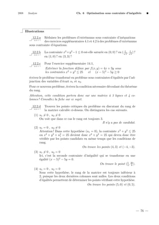 2008

Analyse

Ch. 6 Optimisation sous contrainte d’in´galit´s
e
e

Illustrations
12.2.a

R´duisez les probl`mes d’extr´mums sous contrainte d’in´quations
e
e
e
e
des exercices suppl´mentaires 4.1 et 4.2 ` des probl`mes d’extr´mums
e
a
e
e
sous contrainte d’´quations.
e
2+2 = ?

12.2.b
2+2 = ?

12.2.c

1
1
La contrainte x2 +y 2 −1 ≤ 0 est-elle satur´e en (0, 0) ? en ( √2 , √2 ) ?
e
en (1, 0) ? en (3, 3) ?

Pour l’exercice suppl´mentaire 14.1,
e

2+2 = ?

Extr´mer la fonction d´ﬁnie par f (x, y) = 4x + 3y sous
e
e
2
2
les contraintes x + y ≤ 25
et
(x − 5)2 − 5y ≥ 0
´crivez le probl`me transform´ en probl`me sous contraintes d’´galit´s par l’ade
e
e
e
e
e
jonction des variables d’´cart u1 et u2 .
e
Pour ce nouveau probl`me, ´crivez la condition n´cessaire d´coulant du th´or`me
e
e
e
e
e e
du rang.
Attention, cette condition portera donc sur une matrice ` 3 lignes et 4 coa
lonnes ! Consultez la ﬁche sur ce sujet.
12.2.d
2+2 = ?

Trouvez les points critiques du probl`me en discutant du rang de
e
la matrice calcul´e ci-dessus. On distinguera les cas suivants.
e

(1) u1 = 0 , u2 = 0
On voit que dans ce cas le rang est toujours 3.
Il n’y a pas de candidat.
(2) u1 = 0 , u2 = 0
Attention ! Dans cette hypoth`se (u1 = 0), la contrainte x2 + y 2 ≤ 25
e
2
2
2
e
ou x + y + u1 = 25 devient donc x2 + y 2 = 25 qui devra donc ˆtre
v´riﬁ´e par les points candidats en mˆme temps que les conditions de
e e
e
rang.
On trouve les points (4, 3) et (−4, −3).
(3) u1 = 0 , u2 = 0
Ici, c’est la seconde contrainte d’in´galit´ qui se transforme en une
e
e
´galit´ (x − 5)2 − 5y = 0.
e
e
5
On trouve le point ( 3 , 20 ).
9
(4) u1 = 0 , u2 = 0
Sous cette hypoth`se, le rang de la matrice est toujours inf´rieur `
e
e
a
2, puisque les deux derni`res colonnes sont nulles. Les deux conditions
e
d’´galit´s permettent de d´terminer les points v´riﬁant cette hypoth`se.
e
e
e
e
e
On trouve les points (5, 0) et (0, 5).

76

 