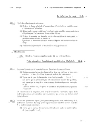 2008

Analyse

Ch. 6 Optimisation sous contrainte d’in´galit´s
e
e

Le th´or`me du rang
e e

12.3.

12.3.1. G´n´ralisez la d´marche ci-dessus.
e e
e
q.e.d.

(1) Ecrivez la forme g´n´rale d’un probl`me d’extr´m´ ` p variables sous
e e
e
e ea
q contraintes d’in´galit´s.
e
e
(2) R´´crivez le comme probl`me d’extr´m´ ` p+q variables sous q contraintes
ee
e
e ea
d’´galit´s par l’introduction de variables d’´cart.
e
e
e
(3) Ecrivez la matrice sur laquelle portera la condition de rang pour ce
probl`me et ´crivez cette condition.
e
e
Quelle est la dimension de cette matrice ? Quelle est la condition sur le
rang ?
(4) Formulez compl`tement le th´or`me du rang pour ce cas.
e
e e
Illustrations
12.3.a

R´solvez l’exercice suppl´mentaire 4.2 par cette m´thode.
e
e
e

2+2 = ?

Point singulier - Condition de qualiﬁcation d´g´n´r´e
e e e e

12.4.

12.4.1. Reprenez le contexte et les notations du th´or`me du rang ci-dessus
e e
(1) Distinguez dans la matrice, la premi`re ligne qui parle de la fonction `
e
a
extr´mer ; et les q derni`res lignes qui parlent des contraintes.
e
e
(2) Voyez que le rang de la matrice peut-ˆtre incomplet
e
(< q + 1)
soit parce que la premi`re ligne est combinaison lin´aire des q autres,
e
e
soit parce que le rang de la matrice des q derni`res lignes est incomplet
e
(< q).
Dans ce dernier cas, on parle de condition de qualiﬁcation d´g´n´r´e.
e e e e
Pourquoi ?

← Th.

← D´f.
e

On s’int´resse ici ` ces points pour lesquels ce sont les q derni`res lignes de la
e
a
e
matrice (les lignes correspondant aux contraintes) qui ne sont pas lin´airement
e
ind´pendantes.
e
12.4.2. Ecrivez les q derni`res lignes (les lignes correspondant aux contraintes) de la
e
q.e.d.
matrice du th´or`me du rang apr`s adjonction des variables d’´cart et notez
e e
e
e
B la matrice ainsi constitu´e.
e
(1) Voyez que si aucune des variables d’´cart n’est nulle, la matrice B est
e
de rang complet (= q).

77

 