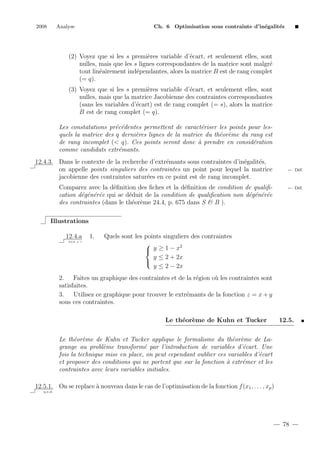 2008

Analyse

Ch. 6 Optimisation sous contrainte d’in´galit´s
e
e

(2) Voyez que si les s premi`res variable d’´cart, et seulement elles, sont
e
e
nulles, mais que les s lignes correspondantes de la matrice sont malgr´
e
tout lin´airement ind´pendantes, alors la matrice B est de rang complet
e
e
(= q).
(3) Voyez que si les s premi`res variable d’´cart, et seulement elles, sont
e
e
nulles, mais que la matrice Jacobienne des contraintes correspondantes
(sans les variables d’´cart) est de rang complet (= s), alors la matrice
e
B est de rang complet (= q).
Les constatations pr´c´dentes permettent de caract´riser les points pour lese e
e
quels la matrice des q derni`res lignes de la matrice du th´or`me du rang est
e
e e
de rang incomplet (< q). Ces points seront donc ` prendre en consid´ration
a
e
comme candidats extr´mants.
e
12.4.3. Dans le contexte de la recherche d’extr´mants sous contraintes d’in´galit´s,
e
e
e
on appelle points singuliers des contraintes un point pour lequel la matrice
jacobienne des contraintes satur´es en ce point est de rang incomplet.
e
Comparez avec la d´ﬁnition des ﬁches et la d´ﬁnition de condition de qualiﬁe
e
cation d´g´n´r´e qui se d´duit de la condition de qualiﬁcation non d´g´n´r´e
e e e e
e
e e e e
des contraintes (dans le th´or`me 24.4, p. 675 dans S & B ).
e e

← D´f.
e

← D´f.
e

Illustrations
12.4.a
2+2 = ?

1.

Quels sont les points singuliers des contraintes

2
 y ≥1−x
y ≤ 2 + 2x

y ≤ 2 − 2x

2. Faites un graphique des contraintes et de la r´gion o` les contraintes sont
e
u
satisfaites.
3. Utilisez ce graphique pour trouver le extr´mants de la fonction z = x + y
e
sous ces contraintes.
Le th´or`me de Kuhn et Tucker
e e

12.5.

Le th´or`me de Kuhn et Tucker applique le formalisme du th´or`me de Lae e
e e
grange au probl`me transform´ par l’introduction de variables d’´cart. Une
e
e
e
fois la technique mise en place, on peut cependant oublier ces variables d’´cart
e
et proposer des conditions qui ne portent que sur la fonction ` extr´mer et les
a
e
contraintes avec leurs variables initiales.
12.5.1. On se replace ` nouveau dans le cas de l’optimisation de la fonction f (x1 , . . . , xp )
a
q.e.d.

78

 