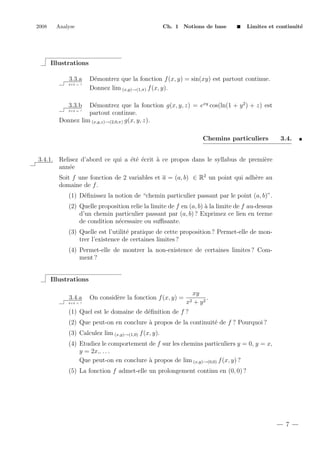 2008

Analyse

Ch. 1 Notions de base

Limites et continuit´
e

Illustrations
3.3.a
2+2 = ?

D´montrez que la fonction f (x, y) = sin(xy) est partout continue.
e
Donnez lim (x,y)→(1,π) f (x, y).

D´montrez que la fonction g(x, y, z) = exy cos(ln(1 + y 2 ) + z) est
e
partout continue.
Donnez lim (x,y,z)→(2,0,π) g(x, y, z).
3.3.b

2+2 = ?

Chemins particuliers

3.4.

3.4.1. Relisez d’abord ce qui a ´t´ ´crit ` ce propos dans le syllabus de premi`re
ee e
a
e
ann´e
e
Soit f une fonction de 2 variables et a = (a, b) ∈ R2 un point qui adh`re au
e
domaine de f .
(1) D´ﬁnissez la notion de “chemin particulier passant par le point (a, b)”.
e
(2) Quelle proposition relie la limite de f en (a, b) ` la limite de f au-dessus
a
d’un chemin particulier passant par (a, b) ? Exprimez ce lien en terme
de condition n´cessaire ou suﬃsante.
e
(3) Quelle est l’utilit´ pratique de cette proposition ? Permet-elle de mone
trer l’existence de certaines limites ?
(4) Permet-elle de montrer la non-existence de certaines limites ? Comment ?

Illustrations
3.4.a

On consid`re la fonction f (x, y) =
e

2+2 = ?

x2

xy
.
+ y2

(1) Quel est le domaine de d´ﬁnition de f ?
e
(2) Que peut-on en conclure ` propos de la continuit´ de f ? Pourquoi ?
a
e
(3) Calculez lim (x,y)→(1,0) f (x, y).
(4) Etudiez le comportement de f sur les chemins particuliers y = 0, y = x,
y = 2x,. . . .
Que peut-on en conclure ` propos de lim (x,y)→(0,0) f (x, y) ?
a
(5) La fonction f admet-elle un prolongement continu en (0, 0) ?

7

 