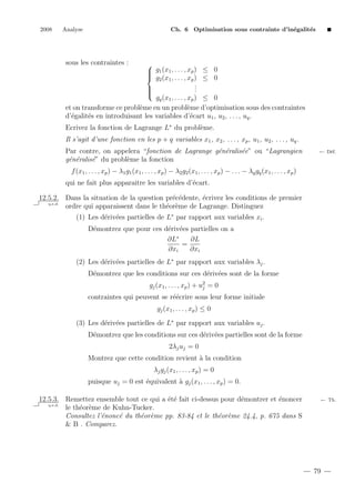 2008

Analyse

Ch. 6 Optimisation sous contrainte d’in´galit´s
e
e

sous les contraintes :

 g1 (x1 , . . . , xp ) ≤ 0

 g2 (x1 , . . . , xp ) ≤ 0
.
.

.


gq (x1 , . . . , xp ) ≤ 0
et on transforme ce probl`me en un probl`me d’optimisation sous des contraintes
e
e
d’´galit´s en introduisant les variables d’´cart u1 , u2 , . . . , uq .
e
e
e
Ecrivez la fonction de Lagrange L∗ du probl`me.
e
Il s’agit d’une fonction en les p + q variables x1 , x2 , . . . , xp , u1 , u2 , . . . , uq .
Par contre, on appelera “fonction de Lagrange g´n´ralis´e” ou “Lagrangien
e e
e
g´n´ralis´” du probl`me la fonction
e e
e
e

← D´f.
e

f (x1 , . . . , xp ) − λ1 g1 (x1 , . . . , xp ) − λ2 g2 (x1 , . . . , xp ) − . . . − λq gq (x1 , . . . , xp )
qui ne fait plus apparaitre les variables d’´cart.
e
12.5.2. Dans la situation de la question pr´c´dente, ´crivez les conditions de premier
e e
e
q.e.d.
ordre qui apparaissent dans le th´or`me de Lagrange. Distinguez
e e
(1) Les d´riv´es partielles de L∗ par rapport aux variables xi .
e e
D´montrez que pour ces d´riv´es partielles on a
e
e e
∂L∗
∂L
=
∂xi
∂xi
(2) Les d´riv´es partielles de L∗ par rapport aux variables λj .
e e
D´montrez que les conditions sur ces d´riv´es sont de la forme
e
e e
gj (x1 , . . . , xp ) + u2 = 0
j
contraintes qui peuvent se r´´crire sous leur forme initiale
ee
gj (x1 , . . . , xp ) ≤ 0
(3) Les d´riv´es partielles de L∗ par rapport aux variables uj .
e e
D´montrez que les conditions sur ces d´riv´es partielles sont de la forme
e
e e
2λj uj = 0
Montrez que cette condition revient ` la condition
a
λj gj (x1 , . . . , xp ) = 0
puisque uj = 0 est ´quivalent ` gj (x1 , . . . , xp ) = 0.
e
a
12.5.3. Remettez ensemble tout ce qui a ´t´ fait ci-dessus pour d´montrer et ´noncer
ee
e
e
q.e.d.
le th´or`me de Kuhn-Tucker.
e e
Consultez l’´nonc´ du th´or`me pp. 83-84 et le th´or`me 24.4, p. 675 dans S
e
e
e e
e e
& B . Comparez.

← Th.

79

 