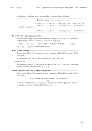 2008

Analyse

Ch. 6 Optimisation sous contrainte d’in´galit´s
e
e

D´ﬁnitions
e

se r´duit au probl`me ` (p + q) variables et q contraintes d’´galit´.
e
e
a
e
e
Extr´mer f (x1 , x2 , . . . , xn , u1 , u2 , . . . , um )
e

2
 h1 (x1 , x2 , . . . , xp , u1 , u2 , . . . , uq ) = g1 (x1 , x2 , . . . , xp ) + u1 = 0

 h2 (x1 , x2 , . . . , xn , u1 , u2 , . . . , uq ) = g2 (x1 , x2 , . . . , xp ) + u2 = 0
2
sous les contraintes
.
.

 .

hq (x1 , x2 , . . . , xn , u1 , u2 , . . . , uq ) = gq (x1 , x2 , . . . , xp ) + u2 = 0
q
Fonction de Lagrange g´n´ralis´e
e e
e
Comme pour les probl`mes sous contraintes d’´galit´s, on associe au probl`me
e
e
e
e
d’optimisation d´crit ci-dessus la fonction de Lagrange
e
L(x1 , . . . , xn , λ1 , λ2 , . . . , λq ) = f (x) − λ1 g1 (x) − λ2 g2 (x) − . . . − λq gq (x)
o` λ1 , λ2 , . . . , λq sont des variables r´elles.
u
e
Contrainte satur´e
e
Pour un probl`me d’optimisation sous contrainte d’in´galit´s comme d´crit
e
e
e
e
plus haut,
e
la contrainte g(x) ≤ 0 est dite satur´e en a

ssi

g(a) = 0.

Autrement dit
La contrainte g(x) ≤ 0 est satur´e au point a ssi u = 0 , o` u est la variable
e
u
d’´cart associ´e ` la contrainte g(x) ≤ 0.
e
e a
Point singulier des contraintes d’in´galit´s
e
e
Pour un probl`me d’optimisation sous contrainte d’in´galit´s comme d´crit
e
e
e
e
plus haut,
le point a est un point singulier des contraintes
ssi
il sature s contraintes et le rang de la matrice des d´riv´es partielles de ces s
e e
contraintes en a est strictement inf´rieur ` s.
e
a

82

 