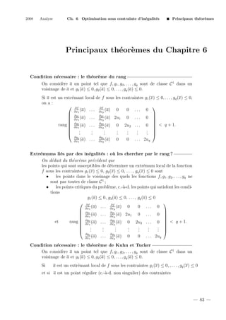 2008

Analyse

Ch. 6 Optimisation sous contrainte d’in´galit´s
e
e

Principaux th´or`mes
e e

Principaux th´or`mes du Chapitre 6
e e

Condition n´cessaire : le th´or`me du rang
e
e e
On consid`re a un point tel que f, g1 , g2 , . . . , gq sont de classe C 1 dans un
e
voisinage de a et g1 (a) ≤ 0, g2 (a) ≤ 0, . . . , gq (a) ≤ 0.
e
Si a est un extr´mant local de f sous les contraintes g1 (x) ≤ 0, . . . , gq (x) ≤ 0,
on a :
 ∂f

∂f
(a) . . . ∂xp (a) 0
0 ... 0
∂x1
 ∂g1

∂g
 ∂x (a) . . . ∂x1 (a) 2u1 0 . . . 0 
p
 1

 ∂g

∂g
rang  ∂x2 (a) . . . ∂x2 (a) 0 2u2 . . . 0  < q + 1.
p
 1

.
.
.
.
.
.
. 

.
.
.
.
.
.
. 

.
.
.
.
.
.
.
∂gq
∂gq
0 . . . 2uq
(a) . . . ∂xp (a) 0
∂x1
Extr´mums li´s par des in´galit´s : o` les chercher par le rang ?
e
e
e
e
u
On d´duit du th´or`me pr´c´dent que
e
e e
e e
les points qui sont susceptibles de d´terminer un extr´mum local de la fonction
e
e
f sous les contraintes g1 (x) ≤ 0, g2 (x) ≤ 0, . . . , gq (x) ≤ 0 sont
•
les points dans le voisinage des quels les fonctions f, g1 , g2 , . . . , gq ne
sont pas toutes de classe C 1 ;
•
les points critiques du probl`me, c.-`-d. les points qui satisfont les condie
a
tions
g1 (a) ≤ 0, g2 (a) ≤ 0, . . . , gq (a) ≤ 0

 ∂f
∂f
(a) . . . ∂xp (a) 0
0 ... 0
∂x1

 ∂g1
∂g
 ∂x (a) . . . ∂x1 (a) 2u1 0 . . . 0 
p

 1

 ∂g
∂g
et
rang  ∂x2 (a) . . . ∂x2 (a) 0 2u2 . . . 0  < q + 1.
p

 1
.
.
.
.
.
.
. 

.
.
.
.
.
.
. 

.
.
.
.
.
.
.
∂gq
∂gq
0 . . . 2uq
(a) . . . ∂xp (a) 0
∂x1
Condition n´cessaire : le th´or`me de Kuhn et Tucker
e
e e
On consid`re a un point tel que f, g1 , g2 , . . . , gq sont de classe C 1 dans un
e
voisinage de a et g1 (a) ≤ 0, g2 (a) ≤ 0, . . . , gq (a) ≤ 0.
Si

a est un extr´mant local de f sous les contraintes g1 (x) ≤ 0, , . . . , gq (x) ≤ 0
e

et si a est un point r´gulier (c.-`-d. non singulier) des contraintes
e
a

83

 