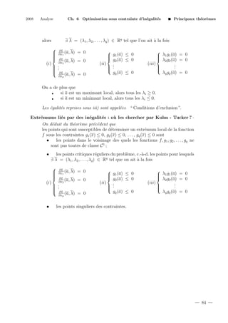2008

Analyse

Principaux th´or`mes
e e

∃ λ = (λ1 , λ2 , . . . , λq ) ∈ Rq tel que l’on ait ` la fois
a

alors

(i)

Ch. 6 Optimisation sous contrainte d’in´galit´s
e
e








∂L
(a, λ)
∂x1

= 0

∂L
(a, λ)
∂x2

= 0
.
 .
 .

 ∂L

(a, λ) = 0
∂xp


 g1 (a) ≤ 0

 g2 (a) ≤ 0
(ii) .
 .

 .
gq (a) ≤ 0


 λ1 g1 (a) = 0

 λ2 g2 (a) = 0
(iii)
.
.

.


λq gq (a) = 0

On a de plus que
si a est un maximant local, alors tous les λi ≥ 0.
si a est un minimant local, alors tous les λi ≤ 0.
Les ´galit´s reprises sous iii) sont appel´es “ Conditions d’exclusion”.
e
e
e
Extr´mums li´s par des in´galit´s : o` les chercher par Kuhn - Tucker ?
e
e
e
e
u
On d´duit du th´or`me pr´c´dent que
e
e e
e e
les points qui sont susceptibles de d´terminer un extr´mum local de la fonction
e
e
f sous les contraintes g1 (x) ≤ 0, g2 (x) ≤ 0, . . . , gq (x) ≤ 0 sont
•
les points dans le voisinage des quels les fonctions f, g1 , g2 , . . . , gq ne
sont pas toutes de classe C 1 ;
•

les points critiques r´guliers du probl`me, c.-`-d. les points pour lesquels
e
e
a
∃ λ = (λ1 , λ2 , . . . , λq ) ∈ Rq tel que on ait ` la fois
a

(i)

•








∂L
(a, λ)
∂x1
∂L
(a, λ)
∂x2

= 0

= 0
 .
 .
 .
 ∂L

(a, λ) = 0
∂xp


 g1 (a) ≤ 0

 g2 (a) ≤ 0
(ii) .
 .
 .

gq (a) ≤ 0


 λ1 g1 (a) = 0

 λ2 g2 (a) = 0
(iii)
.
.

.


λq gq (a) = 0

les points singuliers des contraintes.

84

 