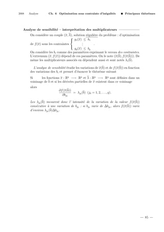 2008

Analyse

Ch. 6 Optimisation sous contrainte d’in´galit´s
e
e

Principaux th´or`mes
e e

Analyse de sensibilit´ – interpr´tation des multiplicateurs
e
e
On consid`re un couple (x, λ), solution r´guli`re du probl`me : d’optimisation
e
e
e
e

 g1 (x) ≤ b1
.
.
de f (x) sous les contraintes
.
.

gq (x) ≤ bq
On consid`re les bi comme des param`tres exprimant le niveau des contraintes.
e
e
L’extremum (x, f (x)) d´pend de ces param`tres. On le note (x(b), f (x(b))). De
e
e
mˆme les multiplicateurs associ´s en d´pendent aussi et sont not´s λi (b).
e
e
e
e
L’analyse de sensibilit´ ´tudie les variations de x(b) et de f (x(b)) en fonction
ee
des variations des bi et permet d’´noncer le th´or`me suivant
e
e e
Si
les fonctions x : Rq −→ Rp et λ : Rq −→ Rq sont d´ﬁnies dans un
e
voisinage de b et si les d´riv´es partielles de x existent dans ce voisinage
e e
alors
∂f (x(b))
= λj0 (b) (j0 = 1, 2, . . . , q).
∂bj0
Les λj0 (b) mesurent donc l’ intensit´ de la variation de la valeur f (x(b))
e
cons´cutive ` une variation de bj0 : si bj0 varie de ∆bj0 , alors f (x(b)) varie
e
a
d’environ λj0 (b)∆bj0 .

85

 