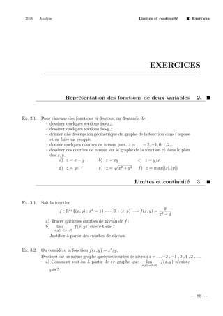 2008

Analyse

Limites et continuit´
e

Exercices

EXERCICES

Repr´sentation des fonctions de deux variables
e

2.

Ex. 2.1. Pour chacune des fonctions ci-dessous, on demande de
– dessiner quelques sections iso-x, ;
– dessiner quelques sections iso-y, ;
– donner une description g´om´trique du graphe de la fonction dans l’espace
e e
et en faire un croquis
– donner quelques courbes de niveau p.ex. z = . . . − 2, −1, 0, 1, 2, . . . ;
– dessiner ces courbes de niveau sur le graphe de la fonction et dans le plan
des x, y.
a) z = x − y
b) z = xy
c) z = y/x
d) z = ye−x

e) z =

x2 + y 2

f ) z = max(|x|, |y|)

Limites et continuit´
e

3.

Ex. 3.1. Soit la fonction
f : R2 {(x, y) : x2 = 1} −→ R : (x, y) −→ f (x, y) =

x2

y
−1

a) Tracer quelques courbes de niveau de f ;
b)
lim
f (x, y) existe-t-elle ?
(x,y)→(±1,0)

Justiﬁer ` partir des courbes de niveau.
a
Ex. 3.2. On consid`re la fonction f (x, y) = x2 /y.
e
Dessinez sur un mˆme graphe quelques courbes de niveau z = . . .−2 , −1 , 0 , 1 , 2 , . . .
e
a) Comment voit-on ` partir de ce graphe que
a
lim
f (x, y) n’existe
(x,y)→(0,0)

pas ?

86

 