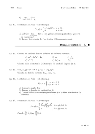 2008

Analyse

6)

D´riv´es partielles
e e

lim
(x,y)→(0,0)

Exercices

1
x+y

Ex. 3.7. Soit la fonction f : R2 → R d´ﬁnie par
e
f (x, y) =
a) Calculer

lim

x2 y sin(1/x) si x = 0
0
si x = 0.

f (x, y) sur quelques chemins particuliers. Que peut-

(x,y)→(0,0)

on en conclure ?
b) Prouver la continuit´ de f en (0, a) (a ∈ R) par encadrement.
e

D´riv´es partielles
e e

4.

Ex. 4.1. Calculez les fonctions d´riv´es partielles des fonctions suivantes.
e e
x2
x+y
y

a) xy 2 − 3x3 y 4 − 4y

b) xy

c)

d) e2x−3y

e) ln(xy)

f )x

Calculez aussi les ´lasticit´s (partielles) de ces fonctions au point (1, 2).
e
e
Ex. 4.2. Soit f (x, y) = ex + ey et g(x, y) = (x2 y, xy 2 ).
Calculez les d´riv´es partielles de f , g et f ◦ g.
e e
Ex. 4.3. Soit la fonction f : R2 → R d´ﬁnie par
e
f (x, y) =

y si x ≥ 0
−y si x < 0.

a) Donnez le graphe de f ;
b) Donnez le domaine de continuit´ de f ;
e
c) Donnez les fonctions d´riv´es partielles de f et pr´ciser leur domaine de
e e
e
d´ﬁnition.
e
Ex. 4.4. Soit la fonction f : R2 → R d´ﬁnie par
e
 3
 x + xy 2 + y 4
si (x, y) = (0, 0)
f (x, y) =
x2 + y 2

0
si (x, y) = (0, 0).
Calculez

∂f
∂f
(0, 0) et
(0, 0).
∂x
∂y

88

 