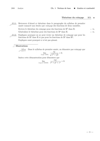 2008

Analyse

Ch. 1 Notions de base

Limites et continuit´
e

Th´or`me du coin¸age
e e
c

3.5.

3.5.1. Retrouvez d’abord ce th´or`me dans le paragraphe du syllabus de premi`re
e e
e
ann´e consacr´ aux limites par coin¸age des fonctions de deux variables.
e
e
c
Ecrivez le th´or`me du coin¸age pour des fonctions de R2 dans R.
e e
c
G´n´ralisez le th´or`me pour des fonctions de Rp dans R.
e e
e e

← Th.
← Th.

3.5.2. Expliquez pourquoi on ne peut ´crire un th´or`me de coin¸age que pour les
e
e e
c
fonctions de Rp dans R et pas pour les fonctions de Rp dans Rq .
Expliquez aussi pourquoi ce n’est pas gˆnant.
e
Illustrations
3.5.a

Dans le syllabus de premi`re ann´e, on d´montre par coin¸age que
e
e
e
c
xy
lim
= 0.
(x,y)→(0,0)
x2 + y2
Imitez cette d´monstration pour d´montrer que
e
e
xyz
lim
= 0.
2 + y2 + z2
(x,y,z)→(0,0,0) x
2+2 = ?

8

 