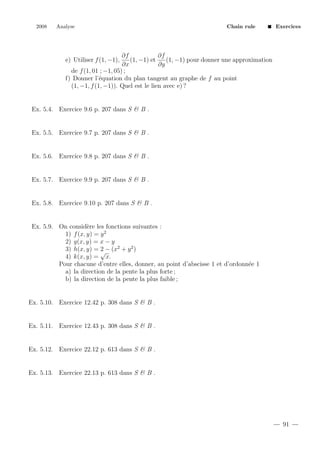 2008

Analyse

Chain rule

Exercices

∂f
∂f
(1, −1) et
(1, −1) pour donner une approximation
∂x
∂y
de f (1, 01 ; −1, 05) ;
f) Donner l’´quation du plan tangent au graphe de f au point
e
(1, −1, f (1, −1)). Quel est le lien avec e) ?

e) Utiliser f (1, −1),

Ex. 5.4. Exercice 9.6 p. 207 dans S & B .

Ex. 5.5. Exercice 9.7 p. 207 dans S & B .

Ex. 5.6. Exercice 9.8 p. 207 dans S & B .

Ex. 5.7. Exercice 9.9 p. 207 dans S & B .

Ex. 5.8. Exercice 9.10 p. 207 dans S & B .

Ex. 5.9. On consid`re les fonctions suivantes :
e
1) f (x, y) = y 2
2) g(x, y) = x − y
3) h(x, y) = √− (x2 + y 2 )
2
4) k(x, y) = x.
Pour chacune d’entre elles, donner, au point d’abscisse 1 et d’ordonn´e 1
e
a) la direction de la pente la plus forte ;
b) la direction de la pente la plus faible ;

Ex. 5.10. Exercice 12.42 p. 308 dans S & B .

Ex. 5.11. Exercice 12.43 p. 308 dans S & B .

Ex. 5.12. Exercice 22.12 p. 613 dans S & B .

Ex. 5.13. Exercice 22.13 p. 613 dans S & B .

91

 